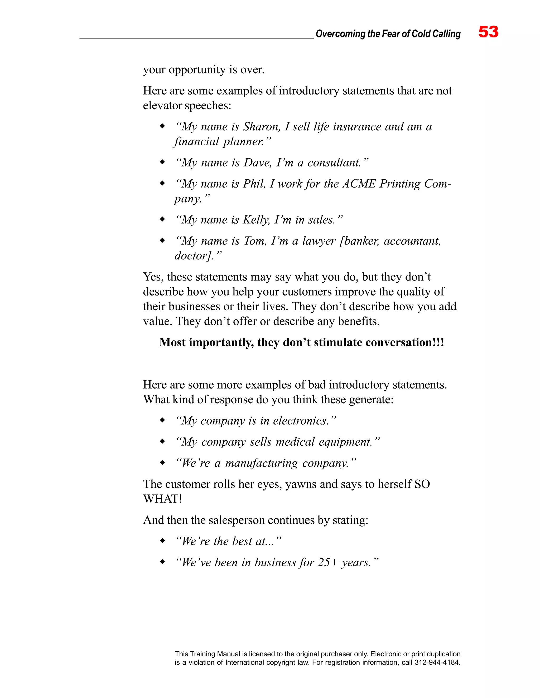 _________________________________________________ Overcoming the Fear of Cold Calling 53
This Training Manual is licensed to the original purchaser only. Electronic or print duplication
is a violation of International copyright law. For registration information, call 312-944-4184.
your opportunity is over.
Here are some examples of introductory statements that are not
elevator speeches:
“My name is Sharon, I sell life insurance and am a
financial planner.”
“My name is Dave, I’m a consultant.”
“My name is Phil, I work for the ACME Printing Com-
pany.”
“My name is Kelly, I’m in sales.”
“My name is Tom, I’m a lawyer [banker, accountant,
doctor].”
Yes, these statements may say what you do, but they don’t
describe how you help your customers improve the quality of
their businesses or their lives. They don’t describe how you add
value. They don’t offer or describe any benefits.
Most importantly, they don’t stimulate conversation!!!
Here are some more examples of bad introductory statements.
What kind of response do you think these generate:
“My company is in electronics.”
“My company sells medical equipment.”
“We’re a manufacturing company.”
The customer rolls her eyes, yawns and says to herself SO
WHAT!
And then the salesperson continues by stating:
“We’re the best at...”
“We’ve been in business for 25+ years.”
 