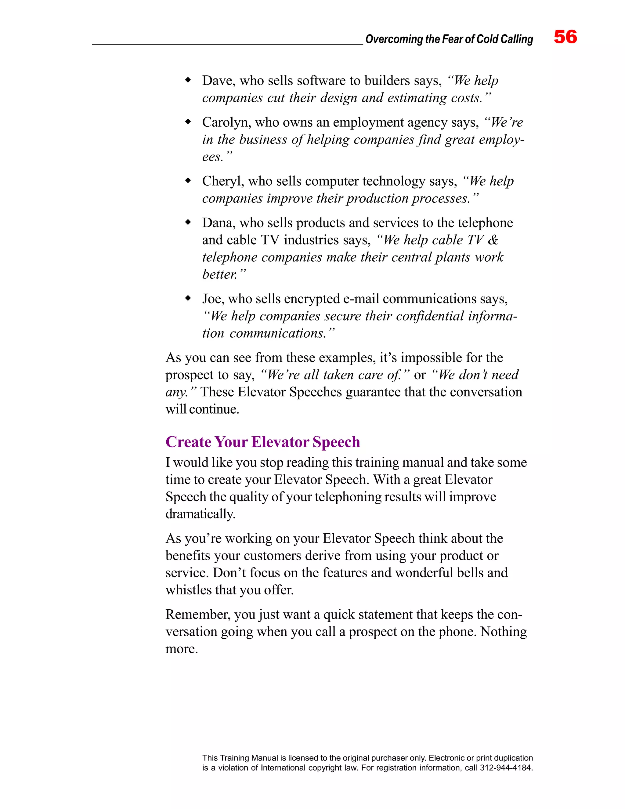 _________________________________________________ Overcoming the Fear of Cold Calling 56
This Training Manual is licensed to the original purchaser only. Electronic or print duplication
is a violation of International copyright law. For registration information, call 312-944-4184.
Dave, who sells software to builders says, “We help
companies cut their design and estimating costs.”
Carolyn, who owns an employment agency says, “We’re
in the business of helping companies find great employ-
ees.”
Cheryl, who sells computer technology says, “We help
companies improve their production processes.”
Dana, who sells products and services to the telephone
and cable TV industries says, “We help cable TV &
telephone companies make their central plants work
better.”
Joe, who sells encrypted e-mail communications says,
“We help companies secure their confidential informa-
tion communications.”
As you can see from these examples, it’s impossible for the
prospect to say, “We’re all taken care of.” or “We don’t need
any.” These Elevator Speeches guarantee that the conversation
willcontinue.
Create Your Elevator Speech
I would like you stop reading this training manual and take some
time to create your Elevator Speech. With a great Elevator
Speech the quality of your telephoning results will improve
dramatically.
As you’re working on your Elevator Speech think about the
benefits your customers derive from using your product or
service. Don’t focus on the features and wonderful bells and
whistles that you offer.
Remember, you just want a quick statement that keeps the con-
versation going when you call a prospect on the phone. Nothing
more.
 