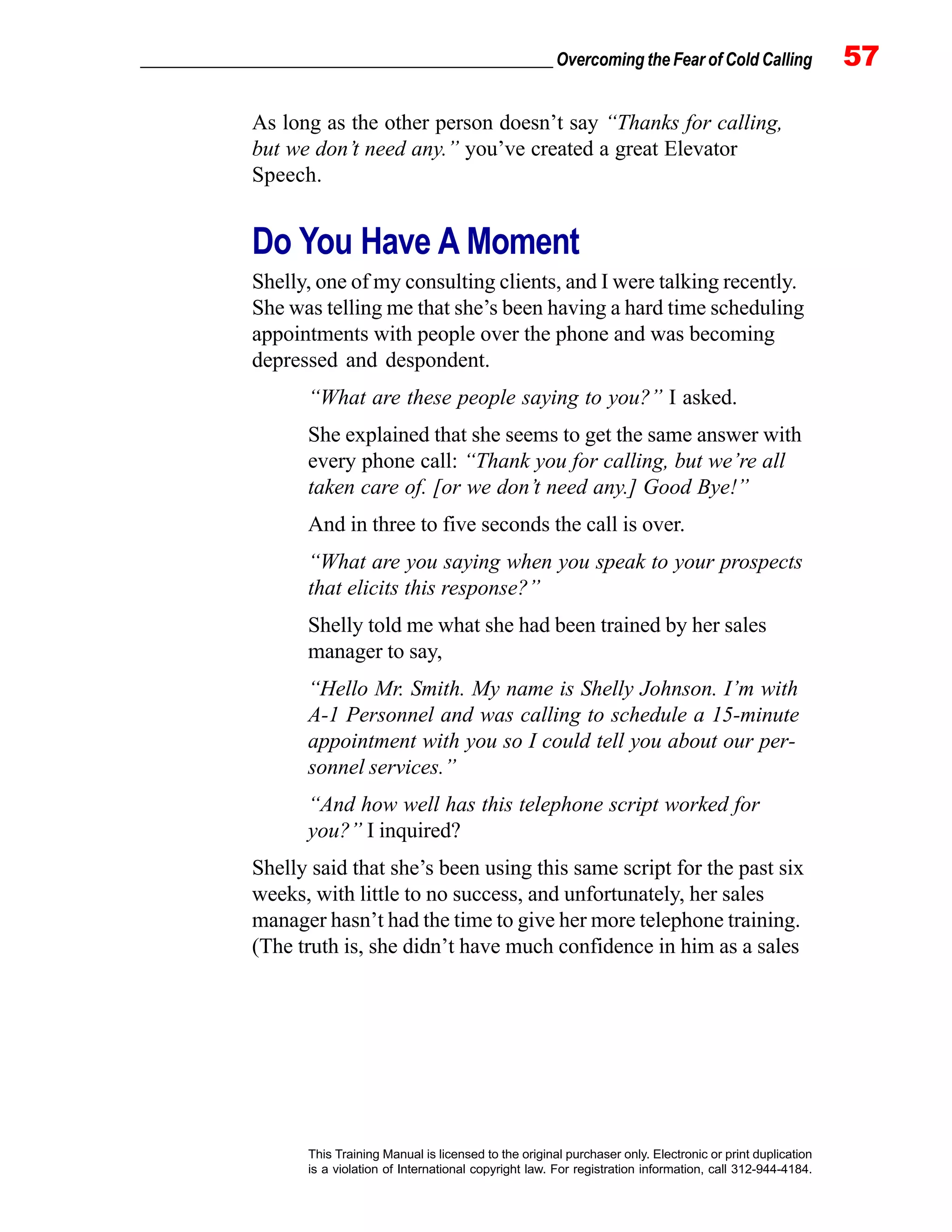 _________________________________________________ Overcoming the Fear of Cold Calling 57
This Training Manual is licensed to the original purchaser only. Electronic or print duplication
is a violation of International copyright law. For registration information, call 312-944-4184.
As long as the other person doesn’t say “Thanks for calling,
but we don’t need any.” you’ve created a great Elevator
Speech.
Do You Have A Moment
Shelly, one of my consulting clients, and I were talking recently.
She was telling me that she’s been having a hard time scheduling
appointments with people over the phone and was becoming
depressed and despondent.
“What are these people saying to you?” I asked.
She explained that she seems to get the same answer with
every phone call: “Thank you for calling, but we’re all
taken care of. [or we don’t need any.] Good Bye!”
And in three to five seconds the call is over.
“What are you saying when you speak to your prospects
that elicits this response?”
Shelly told me what she had been trained by her sales
manager to say,
“Hello Mr. Smith. My name is Shelly Johnson. I’m with
A-1 Personnel and was calling to schedule a 15-minute
appointment with you so I could tell you about our per-
sonnel services.”
“And how well has this telephone script worked for
you?” I inquired?
Shelly said that she’s been using this same script for the past six
weeks, with little to no success, and unfortunately, her sales
manager hasn’t had the time to give her more telephone training.
(The truth is, she didn’t have much confidence in him as a sales
 
