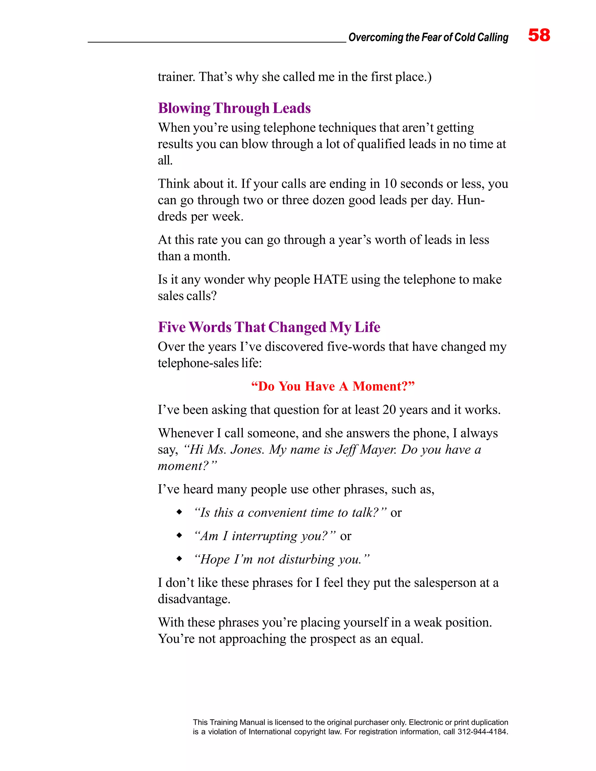 _________________________________________________ Overcoming the Fear of Cold Calling 58
This Training Manual is licensed to the original purchaser only. Electronic or print duplication
is a violation of International copyright law. For registration information, call 312-944-4184.
trainer. That’s why she called me in the first place.)
BlowingThroughLeads
When you’re using telephone techniques that aren’t getting
results you can blow through a lot of qualified leads in no time at
all.
Think about it. If your calls are ending in 10 seconds or less, you
can go through two or three dozen good leads per day. Hun-
dreds per week.
At this rate you can go through a year’s worth of leads in less
than a month.
Is it any wonder why people HATE using the telephone to make
sales calls?
Five Words That Changed My Life
Over the years I’ve discovered five-words that have changed my
telephone-sales life:
“Do You Have A Moment?”
I’ve been asking that question for at least 20 years and it works.
Whenever I call someone, and she answers the phone, I always
say, “Hi Ms. Jones. My name is Jeff Mayer. Do you have a
moment?”
I’ve heard many people use other phrases, such as,
“Is this a convenient time to talk?” or
“Am I interrupting you?” or
“Hope I’m not disturbing you.”
I don’t like these phrases for I feel they put the salesperson at a
disadvantage.
With these phrases you’re placing yourself in a weak position.
You’re not approaching the prospect as an equal.
 