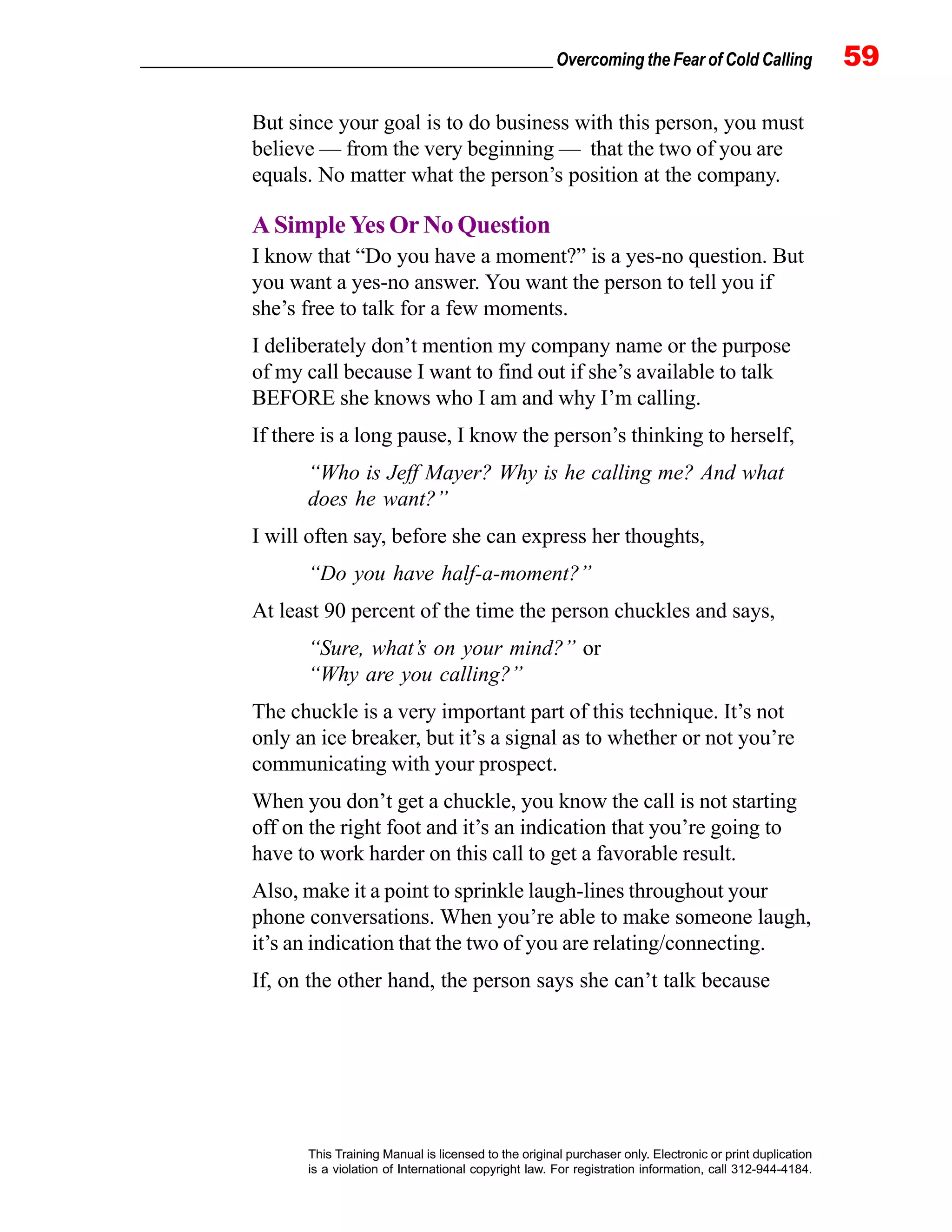 _________________________________________________ Overcoming the Fear of Cold Calling 59
This Training Manual is licensed to the original purchaser only. Electronic or print duplication
is a violation of International copyright law. For registration information, call 312-944-4184.
But since your goal is to do business with this person, you must
believe — from the very beginning — that the two of you are
equals. No matter what the person’s position at the company.
A Simple Yes Or No Question
I know that “Do you have a moment?” is a yes-no question. But
you want a yes-no answer. You want the person to tell you if
she’s free to talk for a few moments.
I deliberately don’t mention my company name or the purpose
of my call because I want to find out if she’s available to talk
BEFORE she knows who I am and why I’m calling.
If there is a long pause, I know the person’s thinking to herself,
“Who is Jeff Mayer? Why is he calling me? And what
does he want?”
I will often say, before she can express her thoughts,
“Do you have half-a-moment?”
At least 90 percent of the time the person chuckles and says,
“Sure, what’s on your mind?” or
“Why are you calling?”
The chuckle is a very important part of this technique. It’s not
only an ice breaker, but it’s a signal as to whether or not you’re
communicating with your prospect.
When you don’t get a chuckle, you know the call is not starting
off on the right foot and it’s an indication that you’re going to
have to work harder on this call to get a favorable result.
Also, make it a point to sprinkle laugh-lines throughout your
phone conversations. When you’re able to make someone laugh,
it’s an indication that the two of you are relating/connecting.
If, on the other hand, the person says she can’t talk because
 