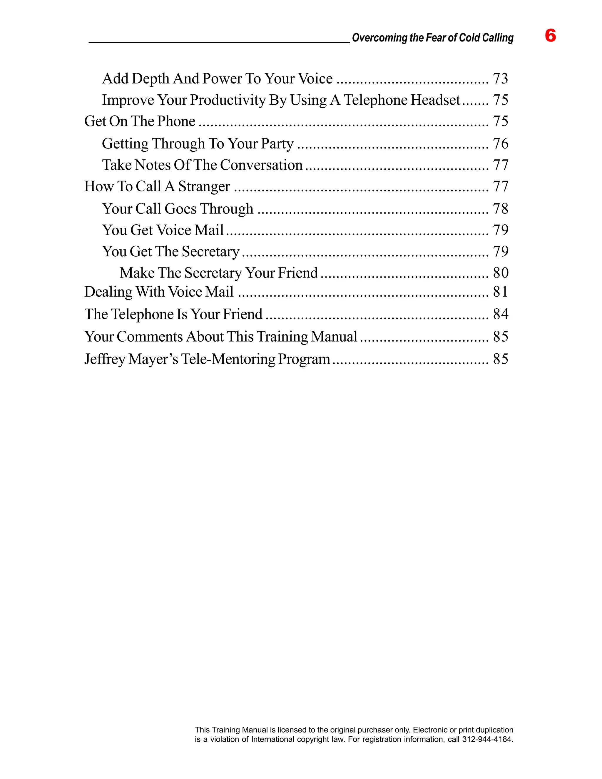 _________________________________________________ Overcoming the Fear of Cold Calling 6
This Training Manual is licensed to the original purchaser only. Electronic or print duplication
is a violation of International copyright law. For registration information, call 312-944-4184.
Add Depth And Power To Your Voice ....................................... 73
Improve Your Productivity By Using A Telephone Headset....... 75
Get On The Phone .......................................................................... 75
Getting Through To Your Party ................................................. 76
Take Notes Of The Conversation............................................... 77
How To Call A Stranger ................................................................. 77
Your Call Goes Through ........................................................... 78
You Get Voice Mail................................................................... 79
You Get The Secretary............................................................... 79
Make The Secretary Your Friend........................................... 80
Dealing With Voice Mail ................................................................ 81
The Telephone Is Your Friend ......................................................... 84
Your Comments About This Training Manual................................. 85
Jeffrey Mayer’s Tele-Mentoring Program........................................ 85
 