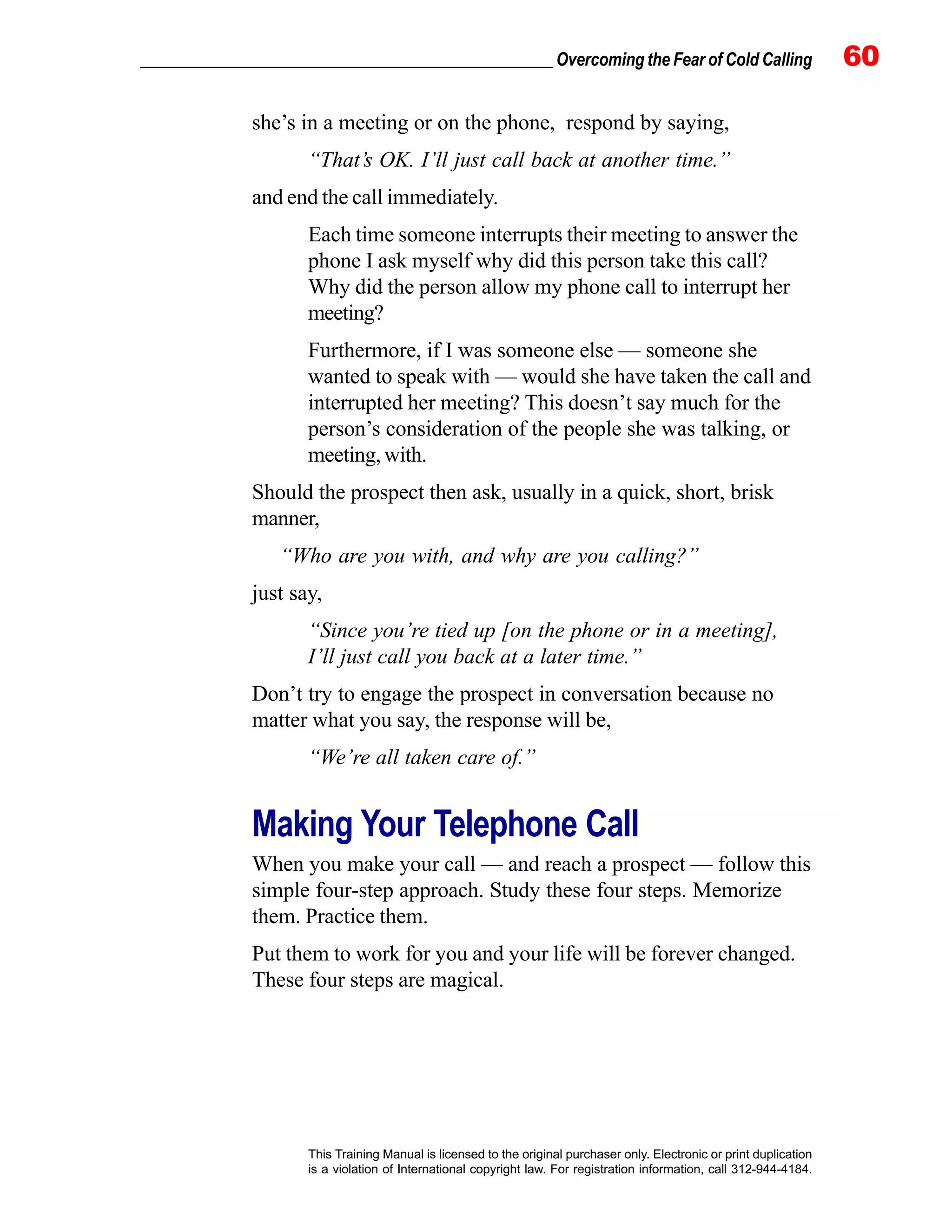 _________________________________________________ Overcoming the Fear of Cold Calling 60
This Training Manual is licensed to the original purchaser only. Electronic or print duplication
is a violation of International copyright law. For registration information, call 312-944-4184.
she’s in a meeting or on the phone, respond by saying,
“That’s OK. I’ll just call back at another time.”
and end the call immediately.
Each time someone interrupts their meeting to answer the
phone I ask myself why did this person take this call?
Why did the person allow my phone call to interrupt her
meeting?
Furthermore, if I was someone else — someone she
wanted to speak with — would she have taken the call and
interrupted her meeting? This doesn’t say much for the
person’s consideration of the people she was talking, or
meeting, with.
Should the prospect then ask, usually in a quick, short, brisk
manner,
“Who are you with, and why are you calling?”
just say,
“Since you’re tied up [on the phone or in a meeting],
I’ll just call you back at a later time.”
Don’t try to engage the prospect in conversation because no
matter what you say, the response will be,
“We’re all taken care of.”
Making Your Telephone Call
When you make your call — and reach a prospect — follow this
simple four-step approach. Study these four steps. Memorize
them. Practice them.
Put them to work for you and your life will be forever changed.
These four steps are magical.
 