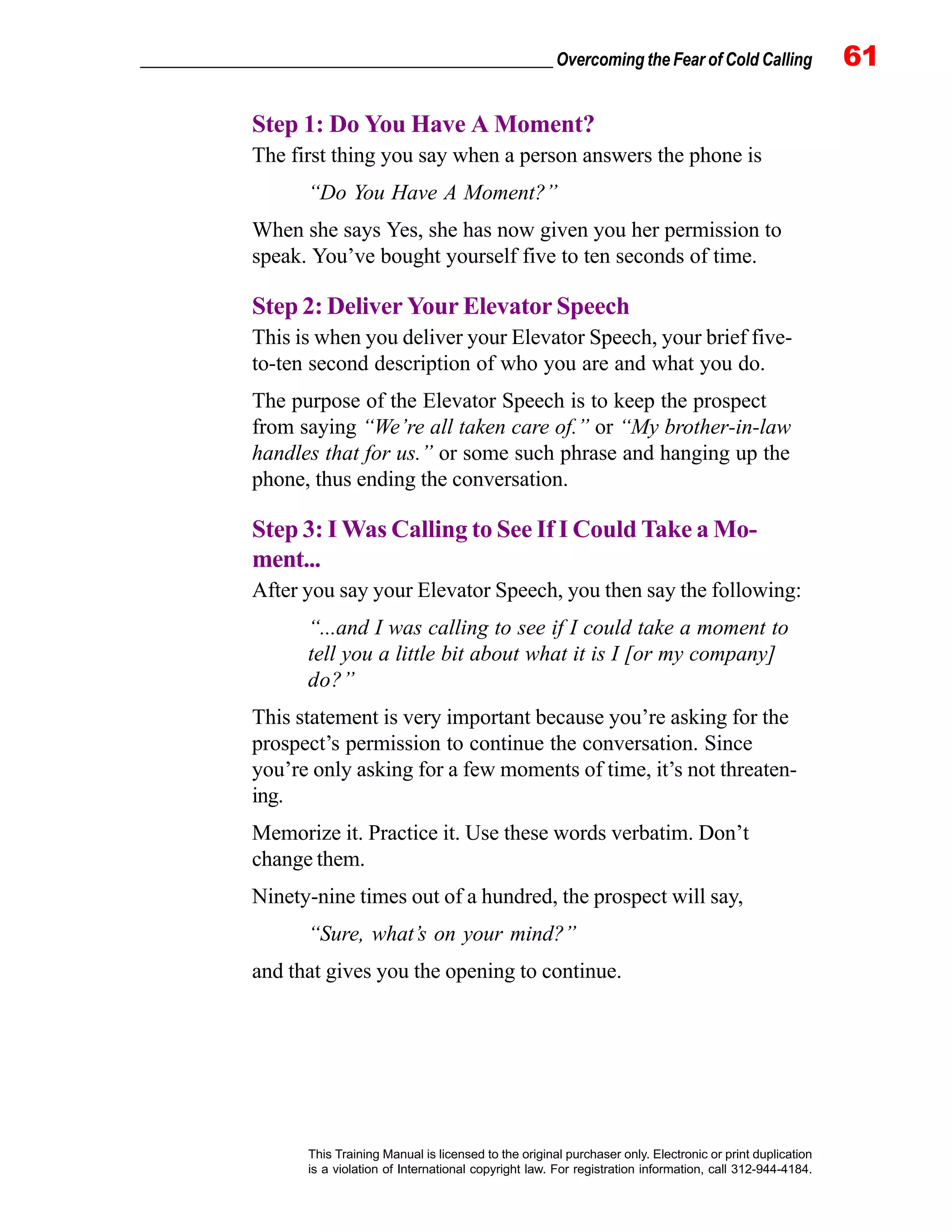 _________________________________________________ Overcoming the Fear of Cold Calling 61
This Training Manual is licensed to the original purchaser only. Electronic or print duplication
is a violation of International copyright law. For registration information, call 312-944-4184.
Step 1: Do You Have A Moment?
The first thing you say when a person answers the phone is
“Do You Have A Moment?”
When she says Yes, she has now given you her permission to
speak. You’ve bought yourself five to ten seconds of time.
Step 2: Deliver Your Elevator Speech
This is when you deliver your Elevator Speech, your brief five-
to-ten second description of who you are and what you do.
The purpose of the Elevator Speech is to keep the prospect
from saying “We’re all taken care of.” or “My brother-in-law
handles that for us.” or some such phrase and hanging up the
phone, thus ending the conversation.
Step 3: I Was Calling to See If I Could Take a Mo-
ment...
After you say your Elevator Speech, you then say the following:
“...and I was calling to see if I could take a moment to
tell you a little bit about what it is I [or my company]
do?”
This statement is very important because you’re asking for the
prospect’s permission to continue the conversation. Since
you’re only asking for a few moments of time, it’s not threaten-
ing.
Memorize it. Practice it. Use these words verbatim. Don’t
change them.
Ninety-nine times out of a hundred, the prospect will say,
“Sure, what’s on your mind?”
and that gives you the opening to continue.
 
