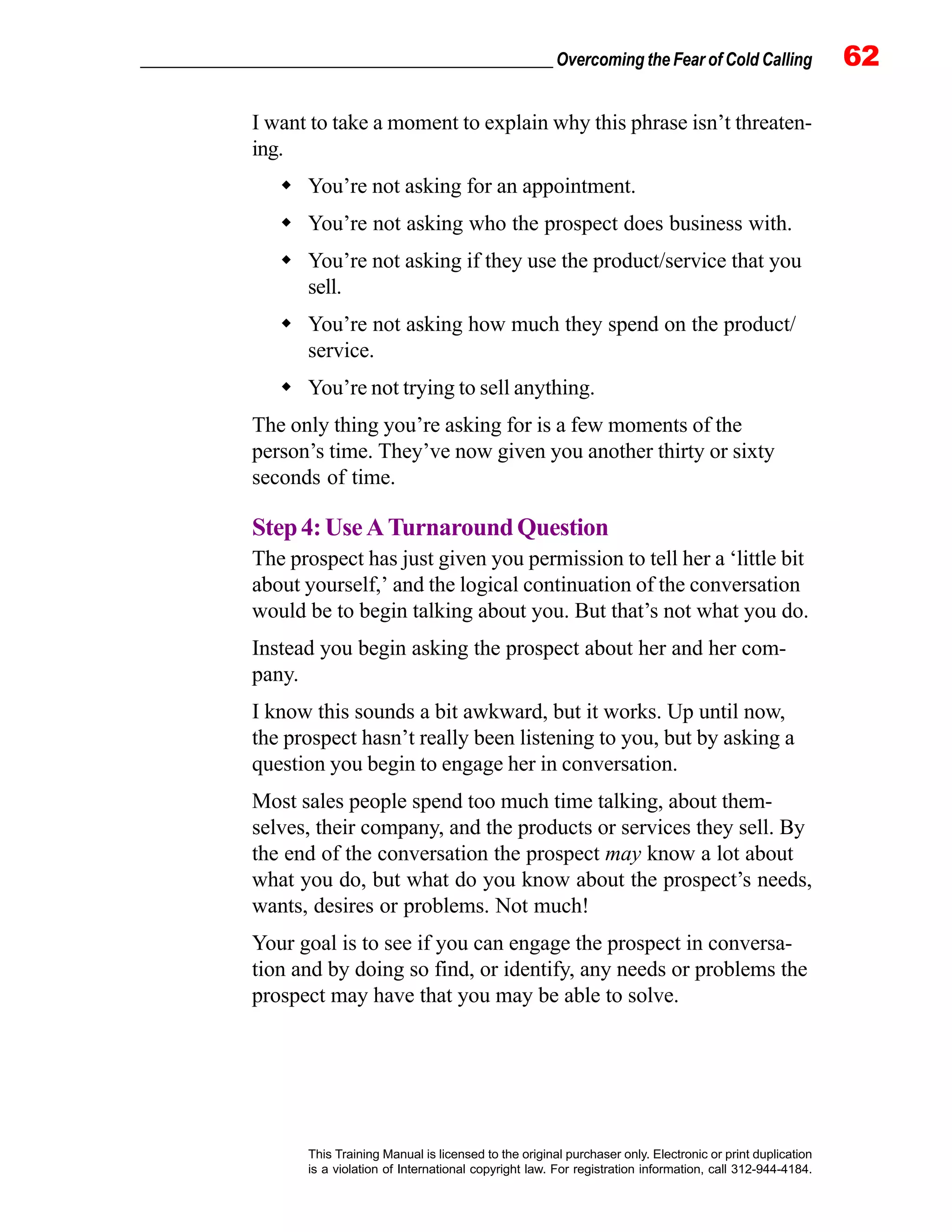 _________________________________________________ Overcoming the Fear of Cold Calling 62
This Training Manual is licensed to the original purchaser only. Electronic or print duplication
is a violation of International copyright law. For registration information, call 312-944-4184.
I want to take a moment to explain why this phrase isn’t threaten-
ing.
You’re not asking for an appointment.
You’re not asking who the prospect does business with.
You’re not asking if they use the product/service that you
sell.
You’re not asking how much they spend on the product/
service.
You’re not trying to sell anything.
The only thing you’re asking for is a few moments of the
person’s time. They’ve now given you another thirty or sixty
seconds of time.
Step4:UseATurnaroundQuestion
The prospect has just given you permission to tell her a ‘little bit
about yourself,’ and the logical continuation of the conversation
would be to begin talking about you. But that’s not what you do.
Instead you begin asking the prospect about her and her com-
pany.
I know this sounds a bit awkward, but it works. Up until now,
the prospect hasn’t really been listening to you, but by asking a
question you begin to engage her in conversation.
Most sales people spend too much time talking, about them-
selves, their company, and the products or services they sell. By
the end of the conversation the prospect may know a lot about
what you do, but what do you know about the prospect’s needs,
wants, desires or problems. Not much!
Your goal is to see if you can engage the prospect in conversa-
tion and by doing so find, or identify, any needs or problems the
prospect may have that you may be able to solve.
 