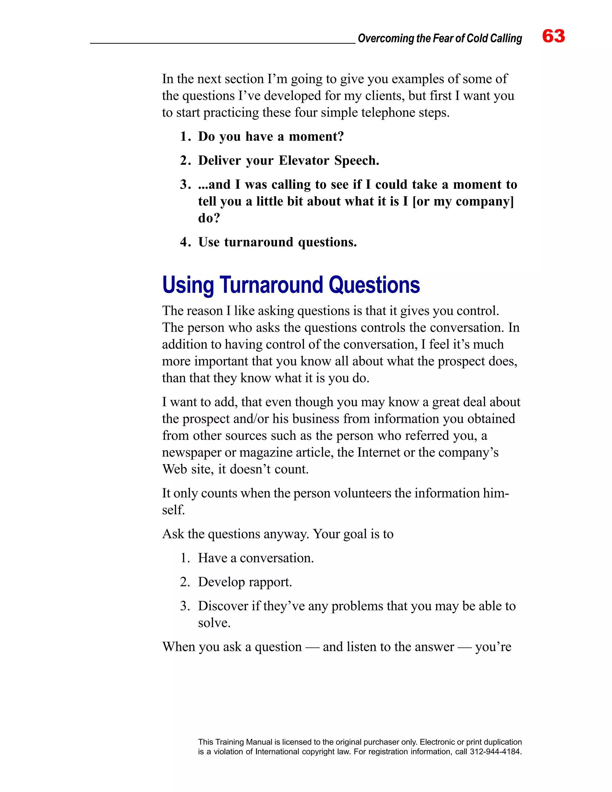 _________________________________________________ Overcoming the Fear of Cold Calling 63
This Training Manual is licensed to the original purchaser only. Electronic or print duplication
is a violation of International copyright law. For registration information, call 312-944-4184.
In the next section I’m going to give you examples of some of
the questions I’ve developed for my clients, but first I want you
to start practicing these four simple telephone steps.
1. Do you have a moment?
2. Deliver your Elevator Speech.
3. ...and I was calling to see if I could take a moment to
tell you a little bit about what it is I [or my company]
do?
4. Use turnaround questions.
Using Turnaround Questions
The reason I like asking questions is that it gives you control.
The person who asks the questions controls the conversation. In
addition to having control of the conversation, I feel it’s much
more important that you know all about what the prospect does,
than that they know what it is you do.
I want to add, that even though you may know a great deal about
the prospect and/or his business from information you obtained
from other sources such as the person who referred you, a
newspaper or magazine article, the Internet or the company’s
Web site, it doesn’t count.
It only counts when the person volunteers the information him-
self.
Ask the questions anyway. Your goal is to
1. Have a conversation.
2. Develop rapport.
3. Discover if they’ve any problems that you may be able to
solve.
When you ask a question — and listen to the answer — you’re
 