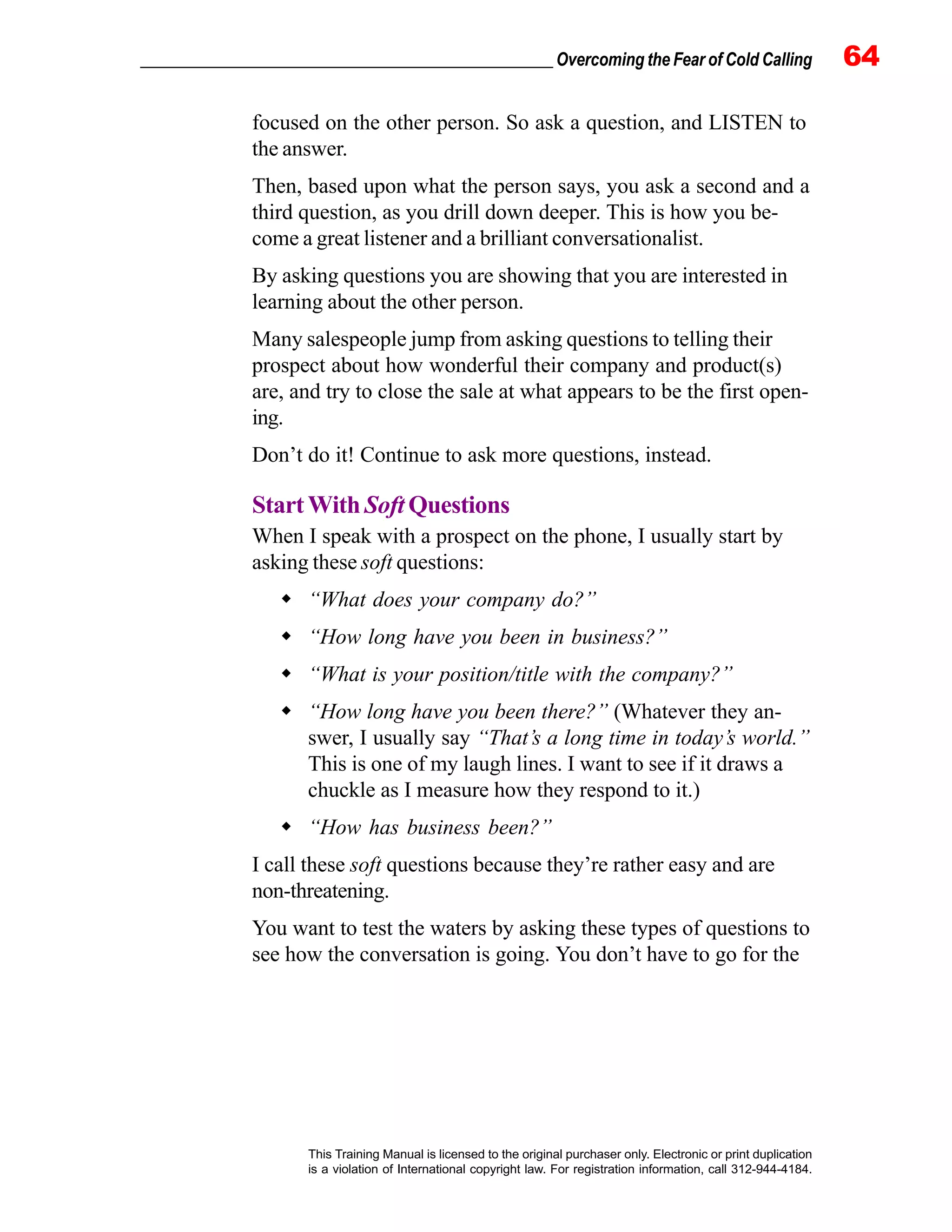 _________________________________________________ Overcoming the Fear of Cold Calling 64
This Training Manual is licensed to the original purchaser only. Electronic or print duplication
is a violation of International copyright law. For registration information, call 312-944-4184.
focused on the other person. So ask a question, and LISTEN to
the answer.
Then, based upon what the person says, you ask a second and a
third question, as you drill down deeper. This is how you be-
come a great listener and a brilliant conversationalist.
By asking questions you are showing that you are interested in
learning about the other person.
Many salespeople jump from asking questions to telling their
prospect about how wonderful their company and product(s)
are, and try to close the sale at what appears to be the first open-
ing.
Don’t do it! Continue to ask more questions, instead.
StartWith Soft Questions
When I speak with a prospect on the phone, I usually start by
asking these soft questions:
“What does your company do?”
“How long have you been in business?”
“What is your position/title with the company?”
“How long have you been there?” (Whatever they an-
swer, I usually say “That’s a long time in today’s world.”
This is one of my laugh lines. I want to see if it draws a
chuckle as I measure how they respond to it.)
“How has business been?”
I call these soft questions because they’re rather easy and are
non-threatening.
You want to test the waters by asking these types of questions to
see how the conversation is going. You don’t have to go for the
 