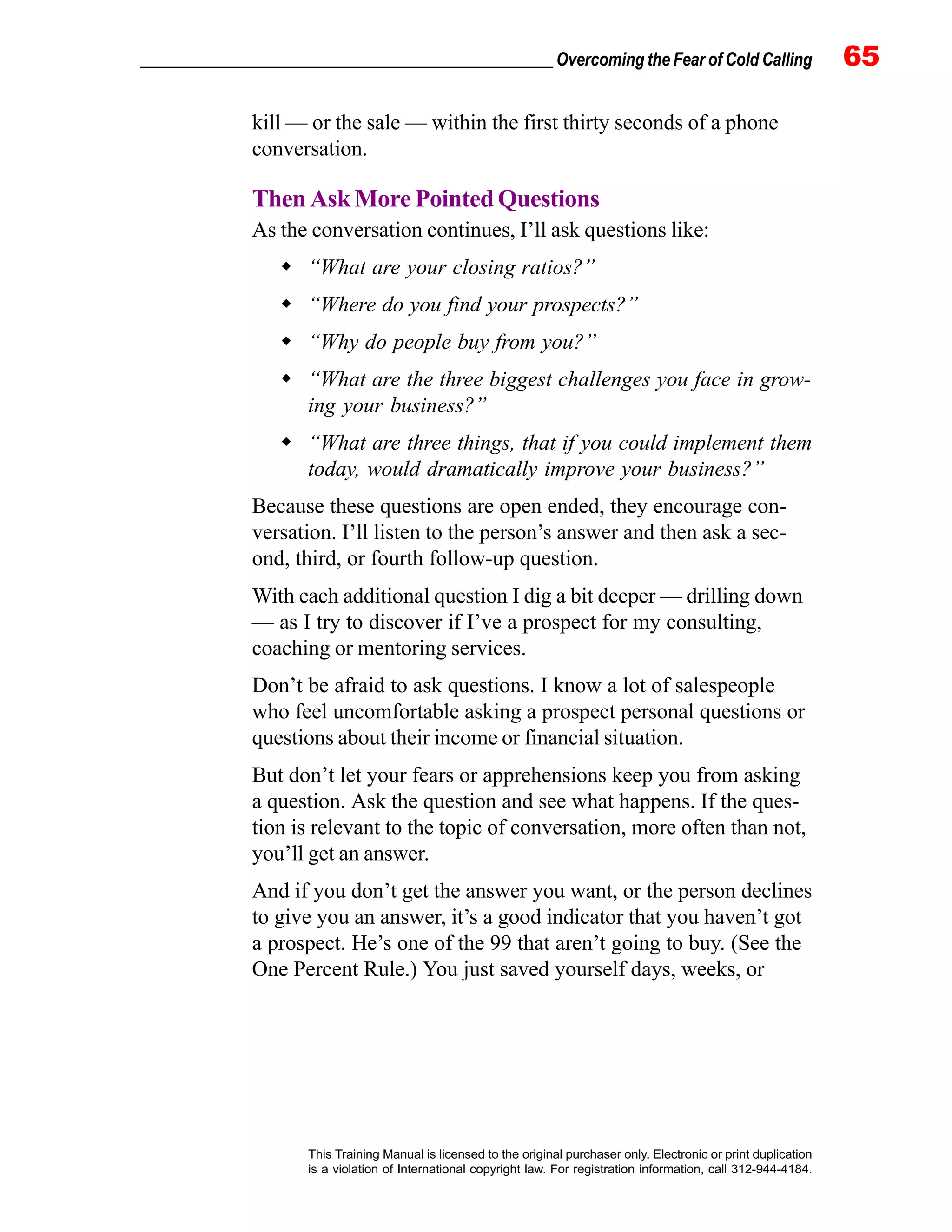 _________________________________________________ Overcoming the Fear of Cold Calling 65
This Training Manual is licensed to the original purchaser only. Electronic or print duplication
is a violation of International copyright law. For registration information, call 312-944-4184.
kill — or the sale — within the first thirty seconds of a phone
conversation.
Then Ask More Pointed Questions
As the conversation continues, I’ll ask questions like:
“What are your closing ratios?”
“Where do you find your prospects?”
“Why do people buy from you?”
“What are the three biggest challenges you face in grow-
ing your business?”
“What are three things, that if you could implement them
today, would dramatically improve your business?”
Because these questions are open ended, they encourage con-
versation. I’ll listen to the person’s answer and then ask a sec-
ond, third, or fourth follow-up question.
With each additional question I dig a bit deeper — drilling down
— as I try to discover if I’ve a prospect for my consulting,
coaching or mentoring services.
Don’t be afraid to ask questions. I know a lot of salespeople
who feel uncomfortable asking a prospect personal questions or
questions about their income or financial situation.
But don’t let your fears or apprehensions keep you from asking
a question. Ask the question and see what happens. If the ques-
tion is relevant to the topic of conversation, more often than not,
you’ll get an answer.
And if you don’t get the answer you want, or the person declines
to give you an answer, it’s a good indicator that you haven’t got
a prospect. He’s one of the 99 that aren’t going to buy. (See the
One Percent Rule.) You just saved yourself days, weeks, or
 