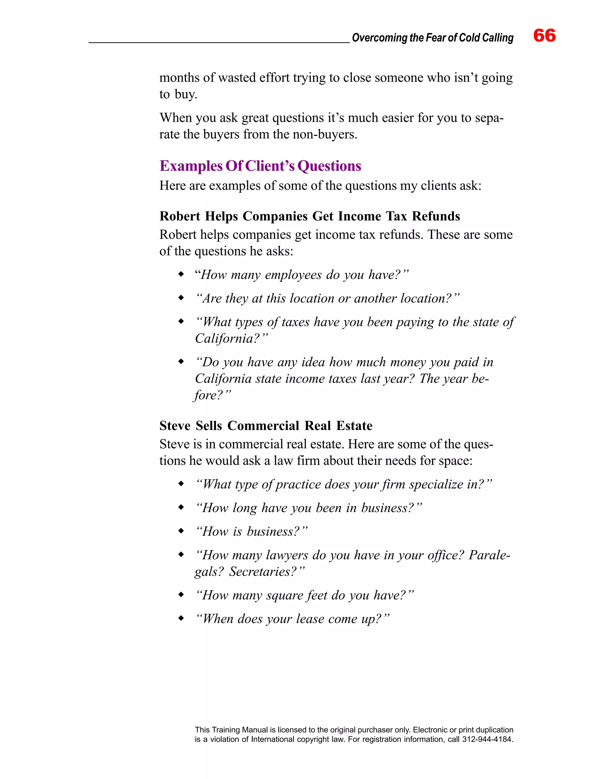 _________________________________________________ Overcoming the Fear of Cold Calling 66
This Training Manual is licensed to the original purchaser only. Electronic or print duplication
is a violation of International copyright law. For registration information, call 312-944-4184.
months of wasted effort trying to close someone who isn’t going
to buy.
When you ask great questions it’s much easier for you to sepa-
rate the buyers from the non-buyers.
ExamplesOfClient’sQuestions
Here are examples of some of the questions my clients ask:
Robert Helps Companies Get Income Tax Refunds
Robert helps companies get income tax refunds. These are some
of the questions he asks:
“How many employees do you have?”
“Are they at this location or another location?”
“What types of taxes have you been paying to the state of
California?”
“Do you have any idea how much money you paid in
California state income taxes last year? The year be-
fore?”
Steve Sells Commercial Real Estate
Steve is in commercial real estate. Here are some of the ques-
tions he would ask a law firm about their needs for space:
“What type of practice does your firm specialize in?”
“How long have you been in business?”
“How is business?”
“How many lawyers do you have in your office? Parale-
gals? Secretaries?”
“How many square feet do you have?”
“When does your lease come up?”
 