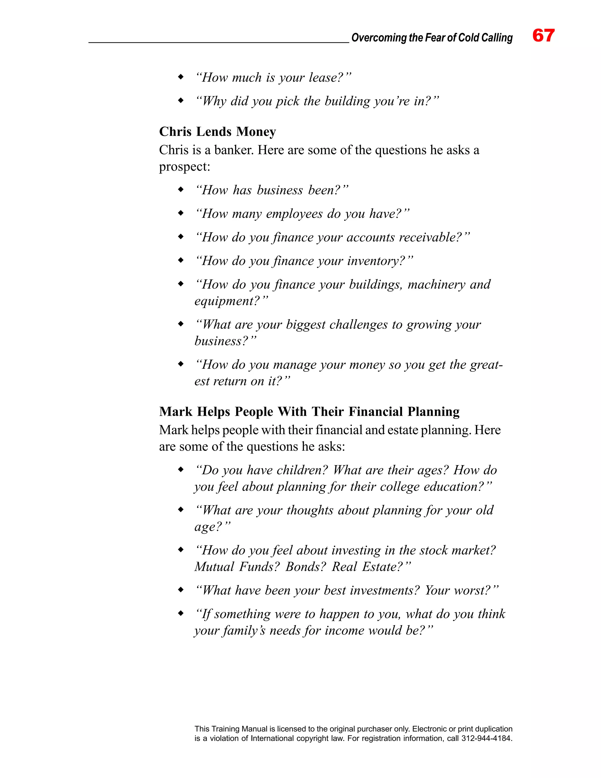 _________________________________________________ Overcoming the Fear of Cold Calling 67
This Training Manual is licensed to the original purchaser only. Electronic or print duplication
is a violation of International copyright law. For registration information, call 312-944-4184.
“How much is your lease?”
“Why did you pick the building you’re in?”
Chris Lends Money
Chris is a banker. Here are some of the questions he asks a
prospect:
“How has business been?”
“How many employees do you have?”
“How do you finance your accounts receivable?”
“How do you finance your inventory?”
“How do you finance your buildings, machinery and
equipment?”
“What are your biggest challenges to growing your
business?”
“How do you manage your money so you get the great-
est return on it?”
Mark Helps People With Their Financial Planning
Mark helps people with their financial and estate planning. Here
are some of the questions he asks:
“Do you have children? What are their ages? How do
you feel about planning for their college education?”
“What are your thoughts about planning for your old
age?”
“How do you feel about investing in the stock market?
Mutual Funds? Bonds? Real Estate?”
“What have been your best investments? Your worst?”
“If something were to happen to you, what do you think
your family’s needs for income would be?”
 