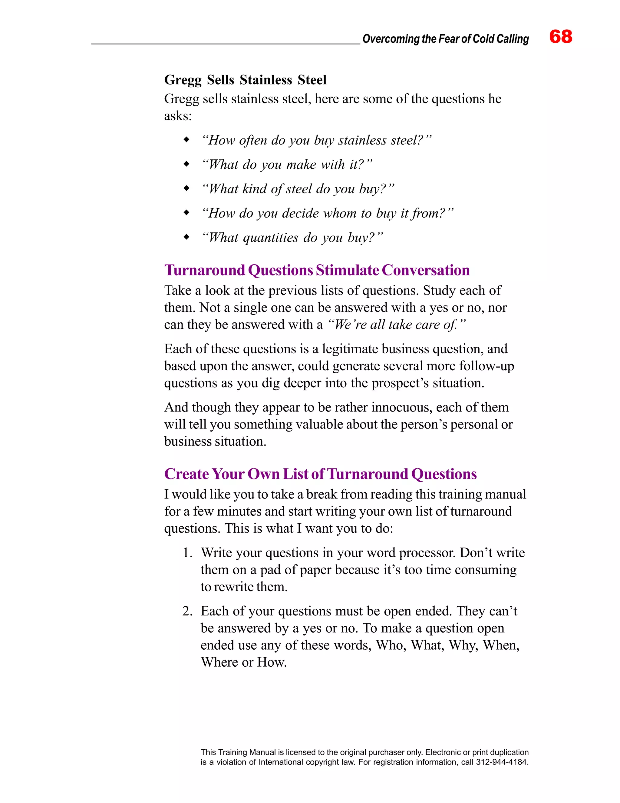 _________________________________________________ Overcoming the Fear of Cold Calling 68
This Training Manual is licensed to the original purchaser only. Electronic or print duplication
is a violation of International copyright law. For registration information, call 312-944-4184.
Gregg Sells Stainless Steel
Gregg sells stainless steel, here are some of the questions he
asks:
“How often do you buy stainless steel?”
“What do you make with it?”
“What kind of steel do you buy?”
“How do you decide whom to buy it from?”
“What quantities do you buy?”
TurnaroundQuestionsStimulateConversation
Take a look at the previous lists of questions. Study each of
them. Not a single one can be answered with a yes or no, nor
can they be answered with a “We’re all take care of.”
Each of these questions is a legitimate business question, and
based upon the answer, could generate several more follow-up
questions as you dig deeper into the prospect’s situation.
And though they appear to be rather innocuous, each of them
will tell you something valuable about the person’s personal or
business situation.
CreateYourOwnListofTurnaroundQuestions
I would like you to take a break from reading this training manual
for a few minutes and start writing your own list of turnaround
questions. This is what I want you to do:
1. Write your questions in your word processor. Don’t write
them on a pad of paper because it’s too time consuming
to rewrite them.
2. Each of your questions must be open ended. They can’t
be answered by a yes or no. To make a question open
ended use any of these words, Who, What, Why, When,
Where or How.
 
