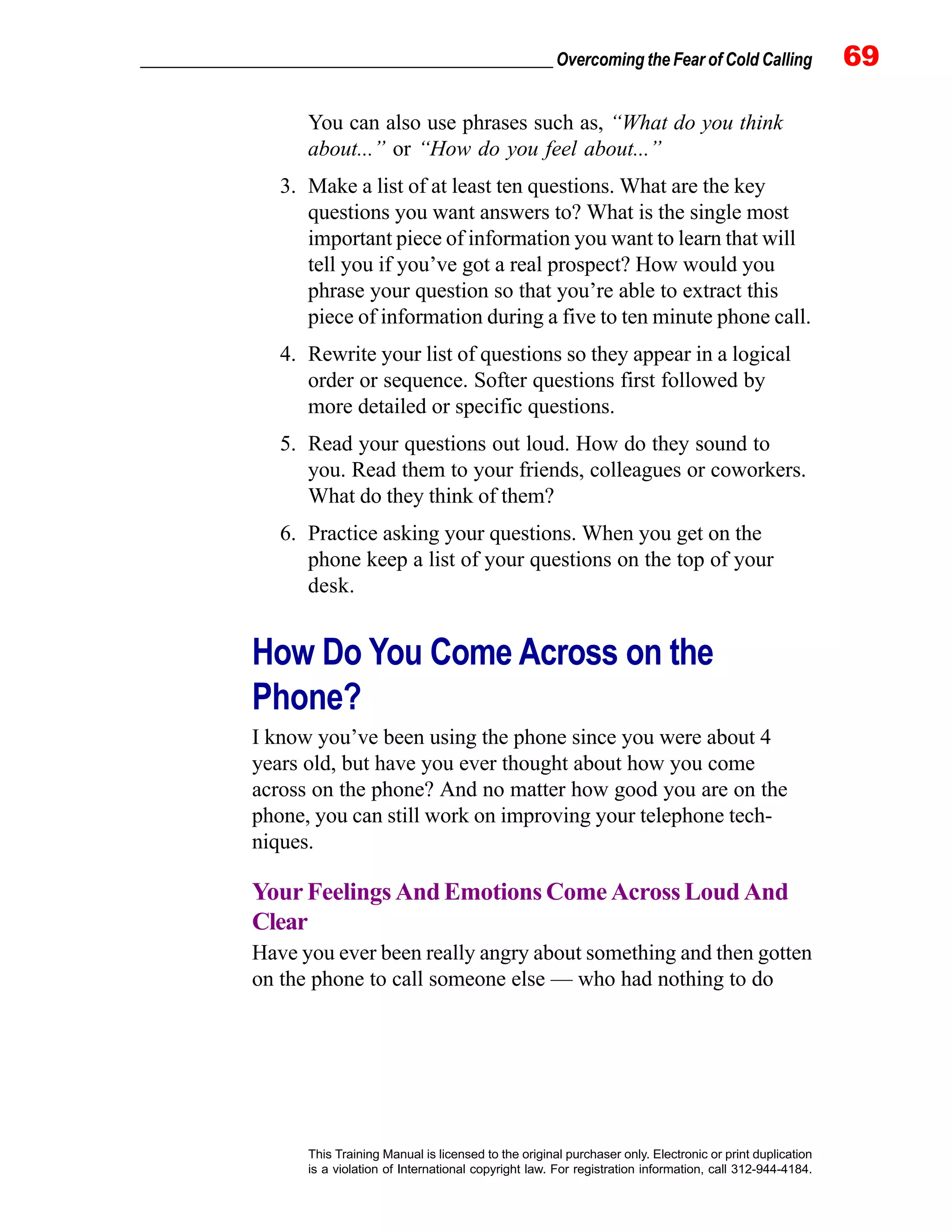 _________________________________________________ Overcoming the Fear of Cold Calling 69
This Training Manual is licensed to the original purchaser only. Electronic or print duplication
is a violation of International copyright law. For registration information, call 312-944-4184.
You can also use phrases such as, “What do you think
about...” or “How do you feel about...”
3. Make a list of at least ten questions. What are the key
questions you want answers to? What is the single most
important piece of information you want to learn that will
tell you if you’ve got a real prospect? How would you
phrase your question so that you’re able to extract this
piece of information during a five to ten minute phone call.
4. Rewrite your list of questions so they appear in a logical
order or sequence. Softer questions first followed by
more detailed or specific questions.
5. Read your questions out loud. How do they sound to
you. Read them to your friends, colleagues or coworkers.
What do they think of them?
6. Practice asking your questions. When you get on the
phone keep a list of your questions on the top of your
desk.
How Do You Come Across on the
Phone?
I know you’ve been using the phone since you were about 4
years old, but have you ever thought about how you come
across on the phone? And no matter how good you are on the
phone, you can still work on improving your telephone tech-
niques.
Your Feelings And Emotions Come Across Loud And
Clear
Have you ever been really angry about something and then gotten
on the phone to call someone else — who had nothing to do
 