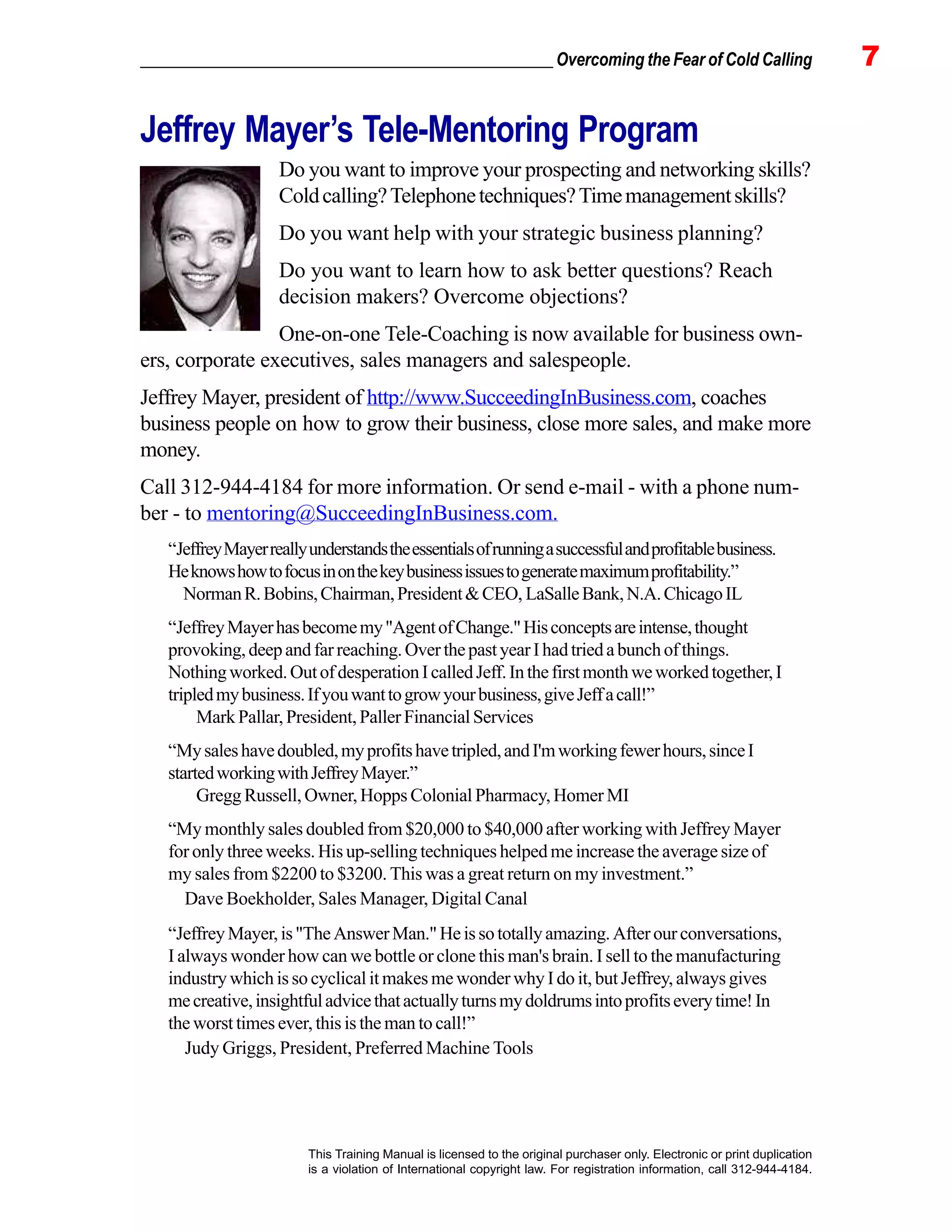 _________________________________________________ Overcoming the Fear of Cold Calling 7
This Training Manual is licensed to the original purchaser only. Electronic or print duplication
is a violation of International copyright law. For registration information, call 312-944-4184.
Jeffrey Mayer’s Tele-Mentoring Program
Do you want to improve your prospecting and networking skills?
Coldcalling?Telephonetechniques?Timemanagementskills?
Do you want help with your strategic business planning?
Do you want to learn how to ask better questions? Reach
decision makers? Overcome objections?
One-on-one Tele-Coaching is now available for business own-
ers, corporate executives, sales managers and salespeople.
Jeffrey Mayer, president of http://www.SucceedingInBusiness.com, coaches
business people on how to grow their business, close more sales, and make more
money.
Call 312-944-4184 for more information. Or send e-mail - with a phone num-
ber - to mentoring@SucceedingInBusiness.com.
“JeffreyMayerreallyunderstandstheessentialsofrunningasuccessfulandprofitablebusiness.
Heknowshowtofocusinonthekeybusinessissuestogeneratemaximumprofitability.”
NormanR.Bobins,Chairman,President&CEO, LaSalleBank,N.A.ChicagoIL
“JeffreyMayerhasbecomemy"AgentofChange."Hisconceptsareintense,thought
provoking,deepandfarreaching.OverthepastyearIhadtriedabunchofthings.
Nothingworked.OutofdesperationIcalledJeff.Inthefirstmonthweworkedtogether,I
tripledmybusiness.Ifyouwanttogrowyourbusiness,giveJeffacall!”
MarkPallar,President,PallerFinancialServices
“Mysaleshavedoubled,myprofitshavetripled,andI'mworkingfewerhours,sinceI
startedworkingwithJeffreyMayer.”
Gregg Russell, Owner, Hopps Colonial Pharmacy, Homer MI
“My monthly sales doubled from $20,000 to $40,000 after working with Jeffrey Mayer
for only three weeks. His up-selling techniques helped me increase the average size of
my sales from $2200 to $3200. This was a great return on my investment.”
Dave Boekholder, Sales Manager, Digital Canal
“JeffreyMayer,is"TheAnswerMan."Heissototallyamazing.Afterourconversations,
I always wonder how can we bottle or clone this man's brain. I sell to the manufacturing
industry which is so cyclical it makes me wonder why I do it, but Jeffrey, always gives
mecreative,insightfuladvicethatactuallyturnsmydoldrumsintoprofitseverytime!In
the worst times ever, this is the man to call!”
Judy Griggs, President, Preferred Machine Tools
 