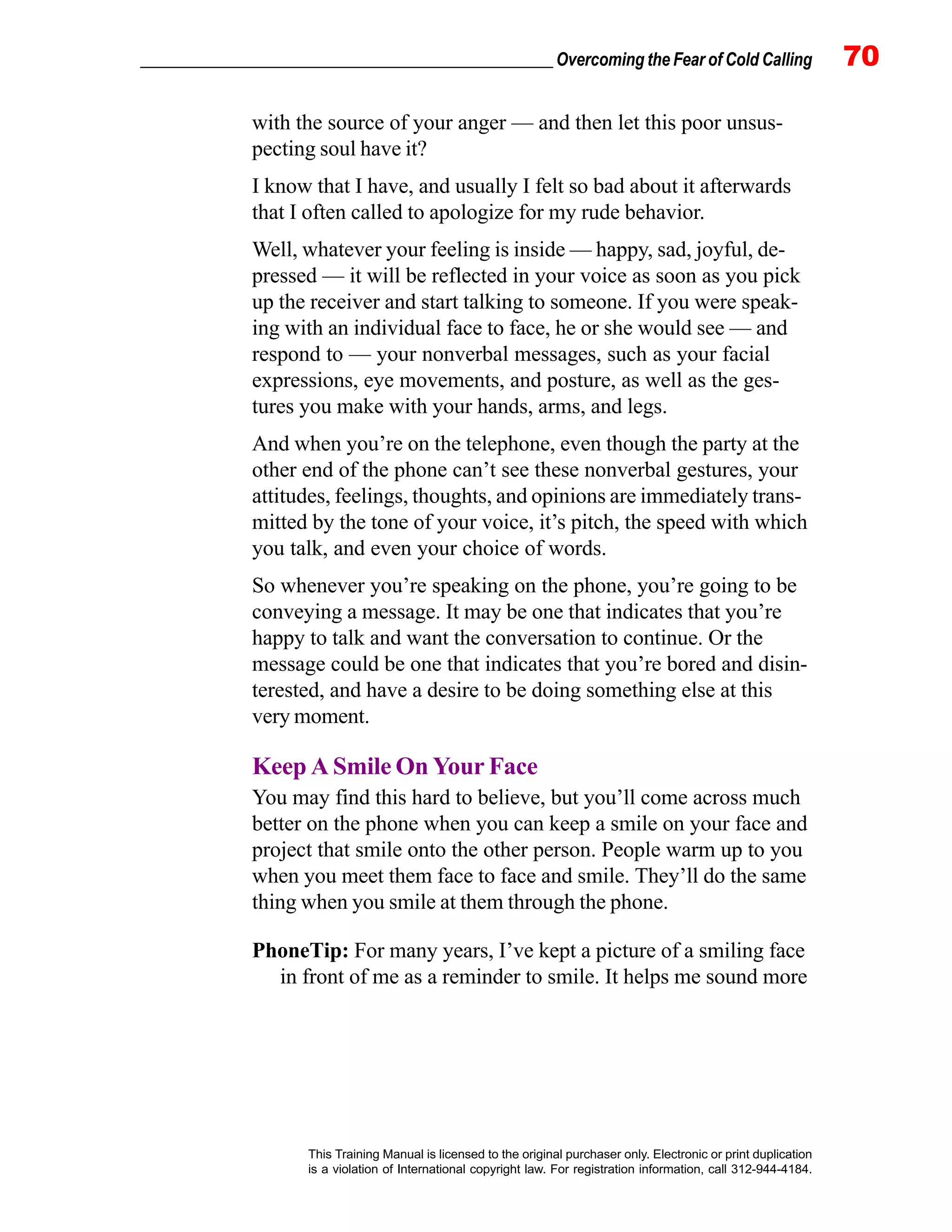 _________________________________________________ Overcoming the Fear of Cold Calling 70
This Training Manual is licensed to the original purchaser only. Electronic or print duplication
is a violation of International copyright law. For registration information, call 312-944-4184.
with the source of your anger — and then let this poor unsus-
pecting soul have it?
I know that I have, and usually I felt so bad about it afterwards
that I often called to apologize for my rude behavior.
Well, whatever your feeling is inside — happy, sad, joyful, de-
pressed — it will be reflected in your voice as soon as you pick
up the receiver and start talking to someone. If you were speak-
ing with an individual face to face, he or she would see — and
respond to — your nonverbal messages, such as your facial
expressions, eye movements, and posture, as well as the ges-
tures you make with your hands, arms, and legs.
And when you’re on the telephone, even though the party at the
other end of the phone can’t see these nonverbal gestures, your
attitudes, feelings, thoughts, and opinions are immediately trans-
mitted by the tone of your voice, it’s pitch, the speed with which
you talk, and even your choice of words.
So whenever you’re speaking on the phone, you’re going to be
conveying a message. It may be one that indicates that you’re
happy to talk and want the conversation to continue. Or the
message could be one that indicates that you’re bored and disin-
terested, and have a desire to be doing something else at this
very moment.
Keep A Smile On Your Face
You may find this hard to believe, but you’ll come across much
better on the phone when you can keep a smile on your face and
project that smile onto the other person. People warm up to you
when you meet them face to face and smile. They’ll do the same
thing when you smile at them through the phone.
PhoneTip: For many years, I’ve kept a picture of a smiling face
in front of me as a reminder to smile. It helps me sound more
 