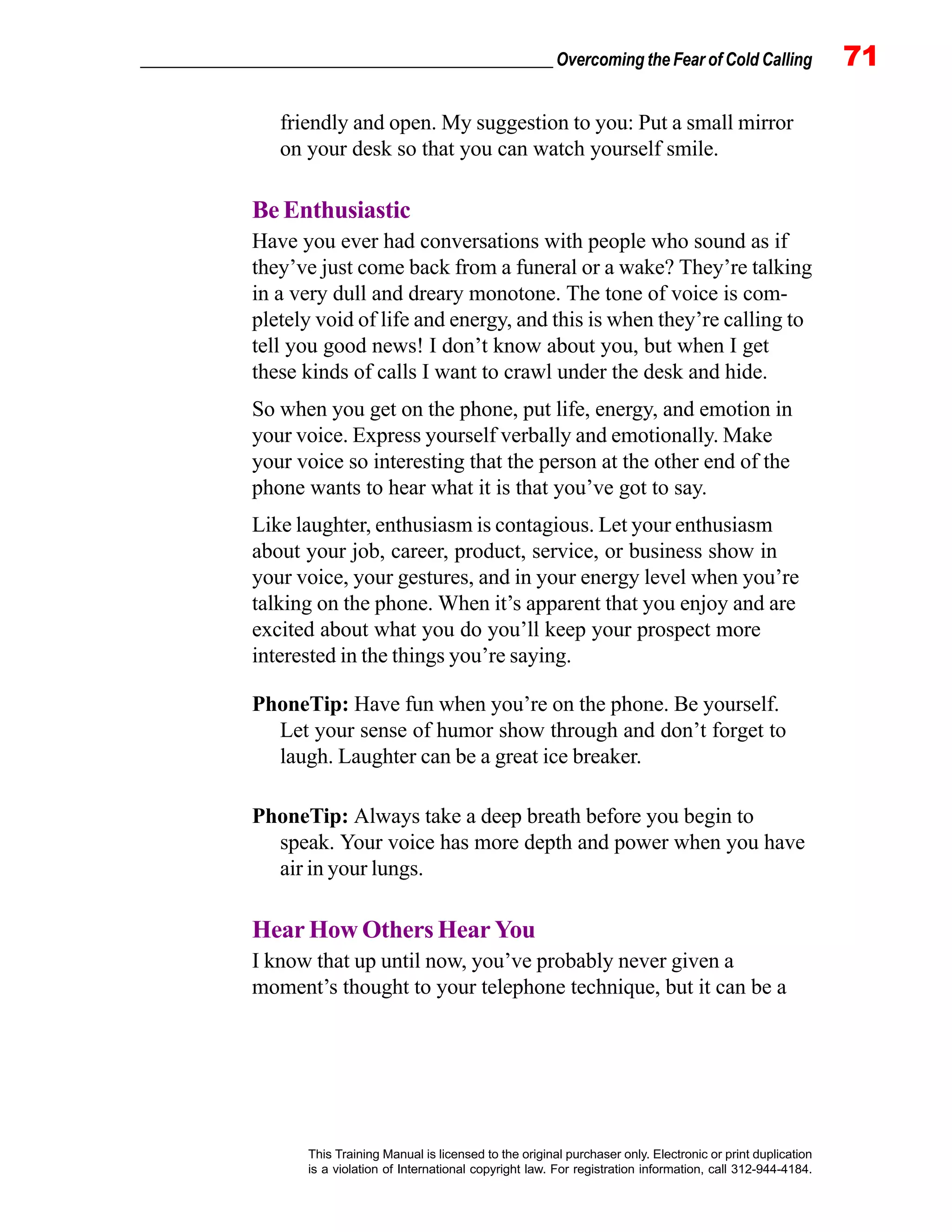 _________________________________________________ Overcoming the Fear of Cold Calling 71
This Training Manual is licensed to the original purchaser only. Electronic or print duplication
is a violation of International copyright law. For registration information, call 312-944-4184.
friendly and open. My suggestion to you: Put a small mirror
on your desk so that you can watch yourself smile.
Be Enthusiastic
Have you ever had conversations with people who sound as if
they’ve just come back from a funeral or a wake? They’re talking
in a very dull and dreary monotone. The tone of voice is com-
pletely void of life and energy, and this is when they’re calling to
tell you good news! I don’t know about you, but when I get
these kinds of calls I want to crawl under the desk and hide.
So when you get on the phone, put life, energy, and emotion in
your voice. Express yourself verbally and emotionally. Make
your voice so interesting that the person at the other end of the
phone wants to hear what it is that you’ve got to say.
Like laughter, enthusiasm is contagious. Let your enthusiasm
about your job, career, product, service, or business show in
your voice, your gestures, and in your energy level when you’re
talking on the phone. When it’s apparent that you enjoy and are
excited about what you do you’ll keep your prospect more
interested in the things you’re saying.
PhoneTip: Have fun when you’re on the phone. Be yourself.
Let your sense of humor show through and don’t forget to
laugh. Laughter can be a great ice breaker.
PhoneTip: Always take a deep breath before you begin to
speak. Your voice has more depth and power when you have
air in your lungs.
Hear How Others Hear You
I know that up until now, you’ve probably never given a
moment’s thought to your telephone technique, but it can be a
 