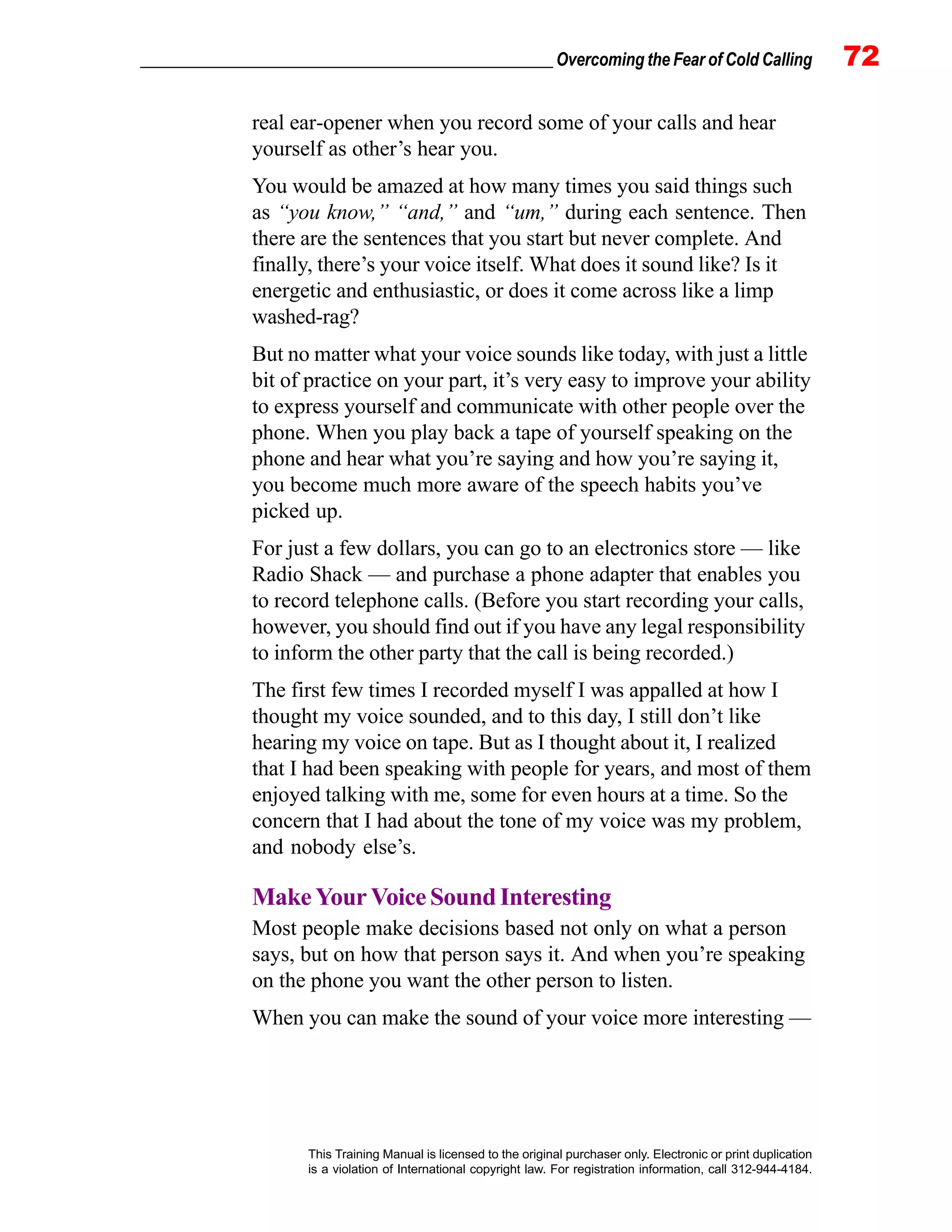 _________________________________________________ Overcoming the Fear of Cold Calling 72
This Training Manual is licensed to the original purchaser only. Electronic or print duplication
is a violation of International copyright law. For registration information, call 312-944-4184.
real ear-opener when you record some of your calls and hear
yourself as other’s hear you.
You would be amazed at how many times you said things such
as “you know,” “and,” and “um,” during each sentence. Then
there are the sentences that you start but never complete. And
finally, there’s your voice itself. What does it sound like? Is it
energetic and enthusiastic, or does it come across like a limp
washed-rag?
But no matter what your voice sounds like today, with just a little
bit of practice on your part, it’s very easy to improve your ability
to express yourself and communicate with other people over the
phone. When you play back a tape of yourself speaking on the
phone and hear what you’re saying and how you’re saying it,
you become much more aware of the speech habits you’ve
picked up.
For just a few dollars, you can go to an electronics store — like
Radio Shack — and purchase a phone adapter that enables you
to record telephone calls. (Before you start recording your calls,
however, you should find out if you have any legal responsibility
to inform the other party that the call is being recorded.)
The first few times I recorded myself I was appalled at how I
thought my voice sounded, and to this day, I still don’t like
hearing my voice on tape. But as I thought about it, I realized
that I had been speaking with people for years, and most of them
enjoyed talking with me, some for even hours at a time. So the
concern that I had about the tone of my voice was my problem,
and nobody else’s.
MakeYourVoiceSound Interesting
Most people make decisions based not only on what a person
says, but on how that person says it. And when you’re speaking
on the phone you want the other person to listen.
When you can make the sound of your voice more interesting —
 