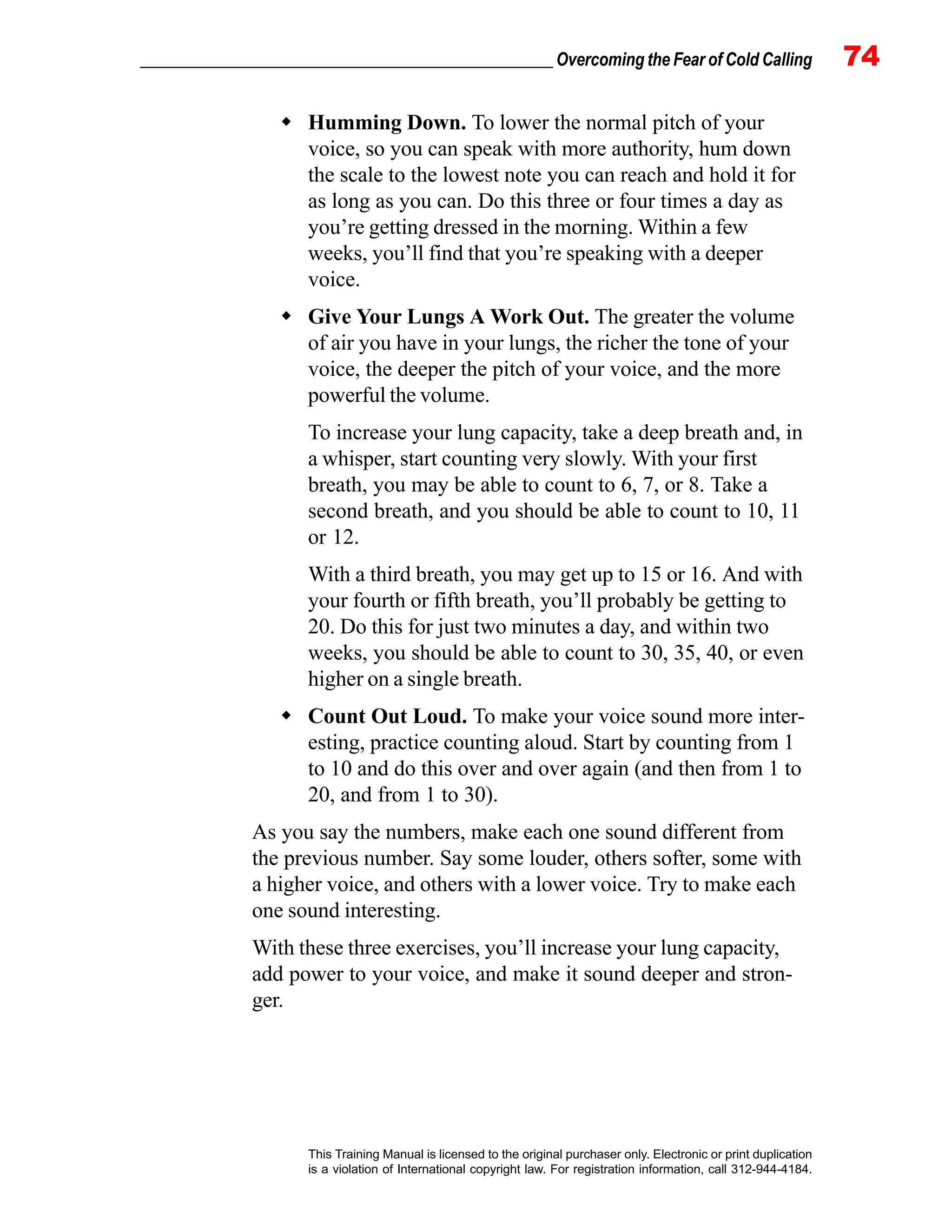 _________________________________________________ Overcoming the Fear of Cold Calling 74
This Training Manual is licensed to the original purchaser only. Electronic or print duplication
is a violation of International copyright law. For registration information, call 312-944-4184.
Humming Down. To lower the normal pitch of your
voice, so you can speak with more authority, hum down
the scale to the lowest note you can reach and hold it for
as long as you can. Do this three or four times a day as
you’re getting dressed in the morning. Within a few
weeks, you’ll find that you’re speaking with a deeper
voice.
Give Your Lungs A Work Out. The greater the volume
of air you have in your lungs, the richer the tone of your
voice, the deeper the pitch of your voice, and the more
powerful the volume.
To increase your lung capacity, take a deep breath and, in
a whisper, start counting very slowly. With your first
breath, you may be able to count to 6, 7, or 8. Take a
second breath, and you should be able to count to 10, 11
or 12.
With a third breath, you may get up to 15 or 16. And with
your fourth or fifth breath, you’ll probably be getting to
20. Do this for just two minutes a day, and within two
weeks, you should be able to count to 30, 35, 40, or even
higher on a single breath.
Count Out Loud. To make your voice sound more inter-
esting, practice counting aloud. Start by counting from 1
to 10 and do this over and over again (and then from 1 to
20, and from 1 to 30).
As you say the numbers, make each one sound different from
the previous number. Say some louder, others softer, some with
a higher voice, and others with a lower voice. Try to make each
one sound interesting.
With these three exercises, you’ll increase your lung capacity,
add power to your voice, and make it sound deeper and stron-
ger.
 