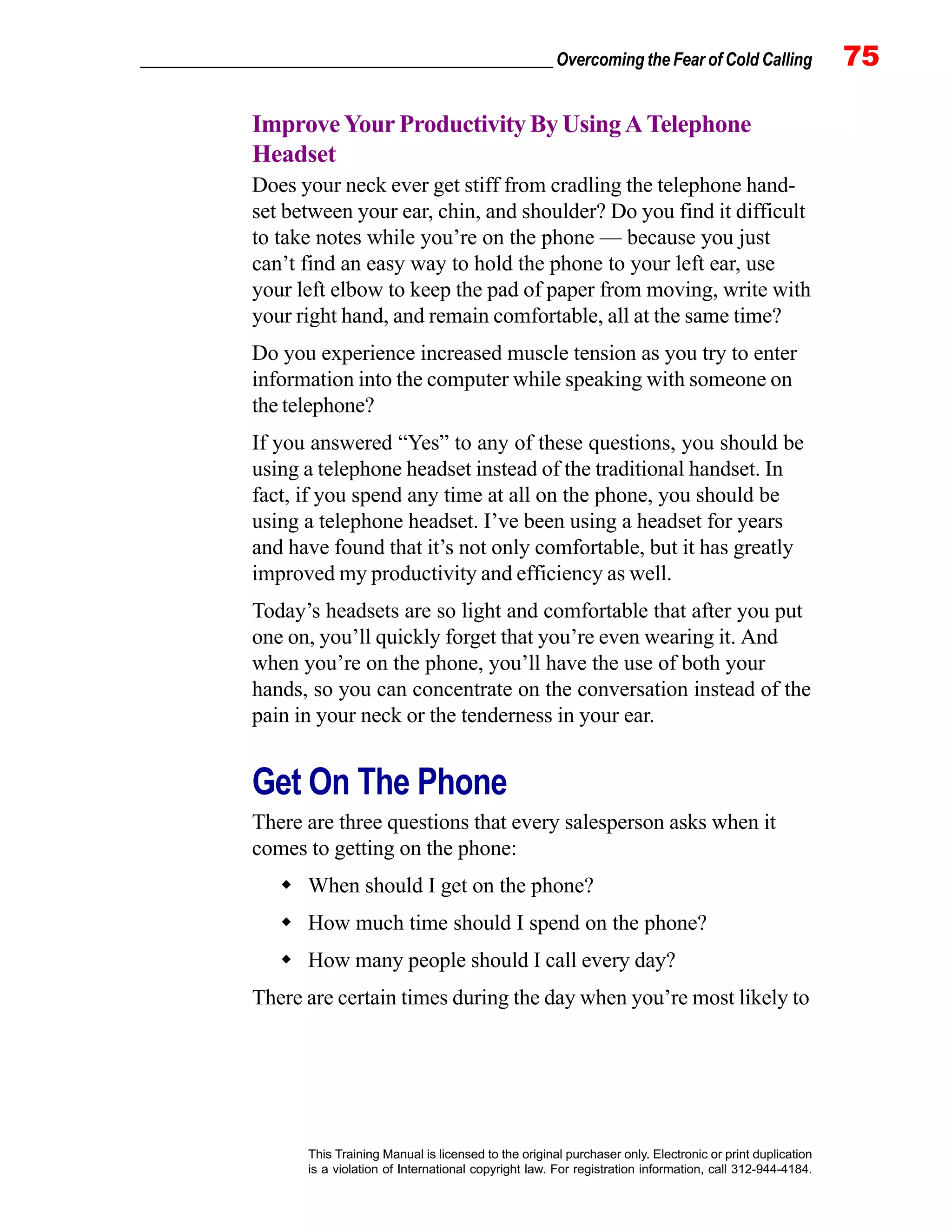 _________________________________________________ Overcoming the Fear of Cold Calling 75
This Training Manual is licensed to the original purchaser only. Electronic or print duplication
is a violation of International copyright law. For registration information, call 312-944-4184.
ImproveYourProductivityByUsingATelephone
Headset
Does your neck ever get stiff from cradling the telephone hand-
set between your ear, chin, and shoulder? Do you find it difficult
to take notes while you’re on the phone — because you just
can’t find an easy way to hold the phone to your left ear, use
your left elbow to keep the pad of paper from moving, write with
your right hand, and remain comfortable, all at the same time?
Do you experience increased muscle tension as you try to enter
information into the computer while speaking with someone on
the telephone?
If you answered “Yes” to any of these questions, you should be
using a telephone headset instead of the traditional handset. In
fact, if you spend any time at all on the phone, you should be
using a telephone headset. I’ve been using a headset for years
and have found that it’s not only comfortable, but it has greatly
improved my productivity and efficiency as well.
Today’s headsets are so light and comfortable that after you put
one on, you’ll quickly forget that you’re even wearing it. And
when you’re on the phone, you’ll have the use of both your
hands, so you can concentrate on the conversation instead of the
pain in your neck or the tenderness in your ear.
Get On The Phone
There are three questions that every salesperson asks when it
comes to getting on the phone:
When should I get on the phone?
How much time should I spend on the phone?
How many people should I call every day?
There are certain times during the day when you’re most likely to
 