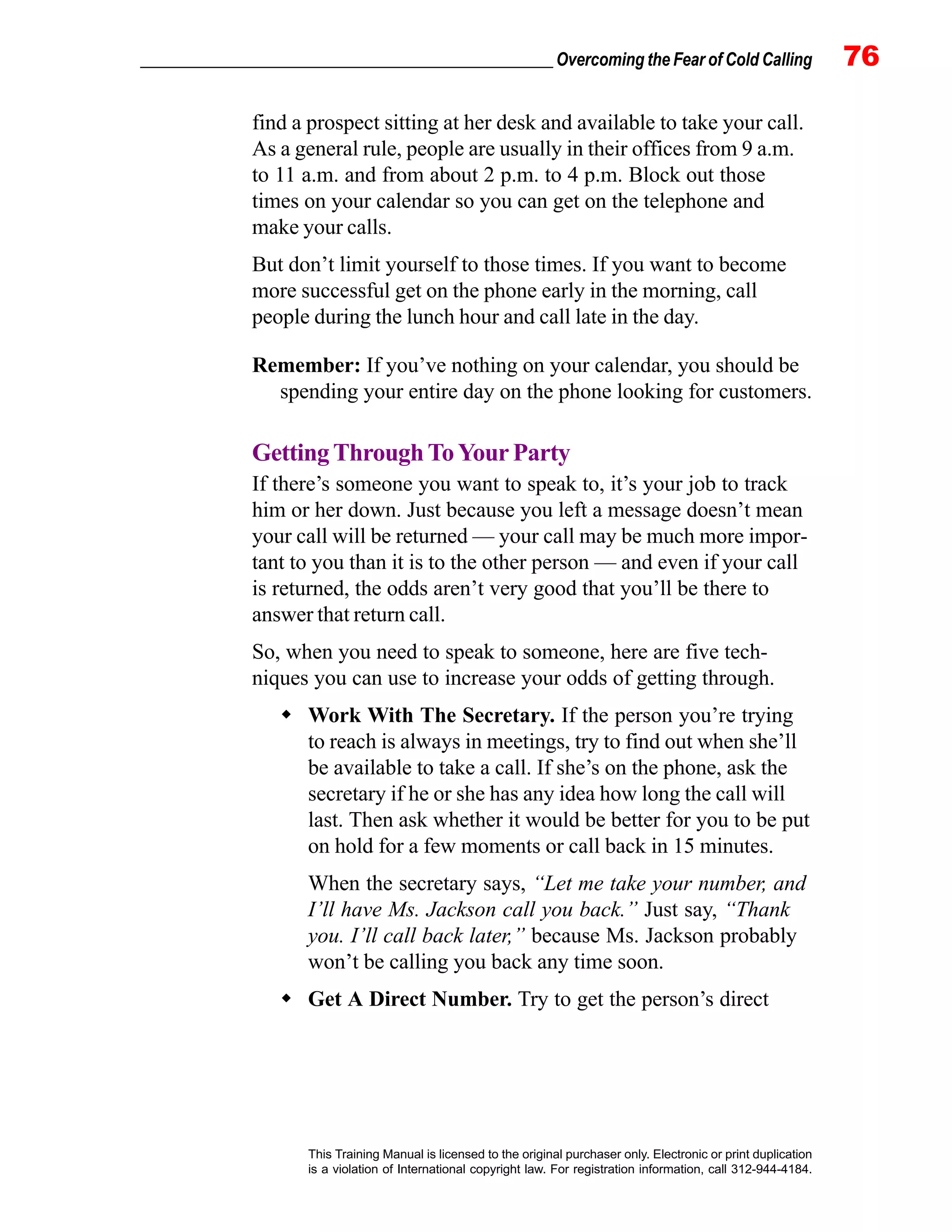 _________________________________________________ Overcoming the Fear of Cold Calling 76
This Training Manual is licensed to the original purchaser only. Electronic or print duplication
is a violation of International copyright law. For registration information, call 312-944-4184.
find a prospect sitting at her desk and available to take your call.
As a general rule, people are usually in their offices from 9 a.m.
to 11 a.m. and from about 2 p.m. to 4 p.m. Block out those
times on your calendar so you can get on the telephone and
make your calls.
But don’t limit yourself to those times. If you want to become
more successful get on the phone early in the morning, call
people during the lunch hour and call late in the day.
Remember: If you’ve nothing on your calendar, you should be
spending your entire day on the phone looking for customers.
GettingThroughToYourParty
If there’s someone you want to speak to, it’s your job to track
him or her down. Just because you left a message doesn’t mean
your call will be returned — your call may be much more impor-
tant to you than it is to the other person — and even if your call
is returned, the odds aren’t very good that you’ll be there to
answer that return call.
So, when you need to speak to someone, here are five tech-
niques you can use to increase your odds of getting through.
Work With The Secretary. If the person you’re trying
to reach is always in meetings, try to find out when she’ll
be available to take a call. If she’s on the phone, ask the
secretary if he or she has any idea how long the call will
last. Then ask whether it would be better for you to be put
on hold for a few moments or call back in 15 minutes.
When the secretary says, “Let me take your number, and
I’ll have Ms. Jackson call you back.” Just say, “Thank
you. I’ll call back later,” because Ms. Jackson probably
won’t be calling you back any time soon.
Get A Direct Number. Try to get the person’s direct
 