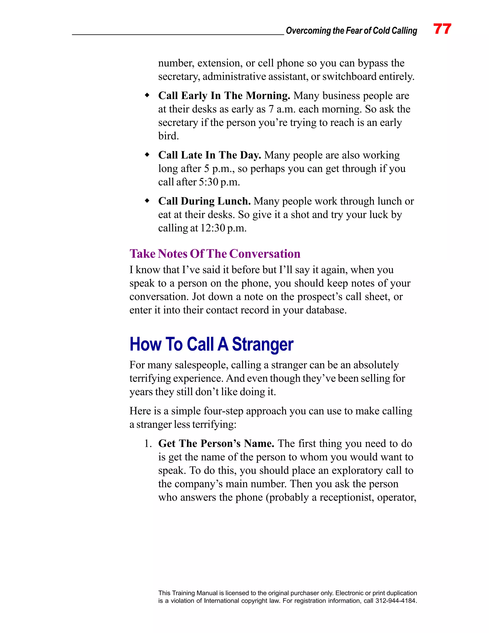 _________________________________________________ Overcoming the Fear of Cold Calling 77
This Training Manual is licensed to the original purchaser only. Electronic or print duplication
is a violation of International copyright law. For registration information, call 312-944-4184.
number, extension, or cell phone so you can bypass the
secretary, administrative assistant, or switchboard entirely.
Call Early In The Morning. Many business people are
at their desks as early as 7 a.m. each morning. So ask the
secretary if the person you’re trying to reach is an early
bird.
Call Late In The Day. Many people are also working
long after 5 p.m., so perhaps you can get through if you
call after 5:30 p.m.
Call During Lunch. Many people work through lunch or
eat at their desks. So give it a shot and try your luck by
calling at 12:30 p.m.
Take Notes Of The Conversation
I know that I’ve said it before but I’ll say it again, when you
speak to a person on the phone, you should keep notes of your
conversation. Jot down a note on the prospect’s call sheet, or
enter it into their contact record in your database.
How To Call A Stranger
For many salespeople, calling a stranger can be an absolutely
terrifying experience. And even though they’ve been selling for
years they still don’t like doing it.
Here is a simple four-step approach you can use to make calling
a stranger less terrifying:
1. Get The Person’s Name. The first thing you need to do
is get the name of the person to whom you would want to
speak. To do this, you should place an exploratory call to
the company’s main number. Then you ask the person
who answers the phone (probably a receptionist, operator,
 