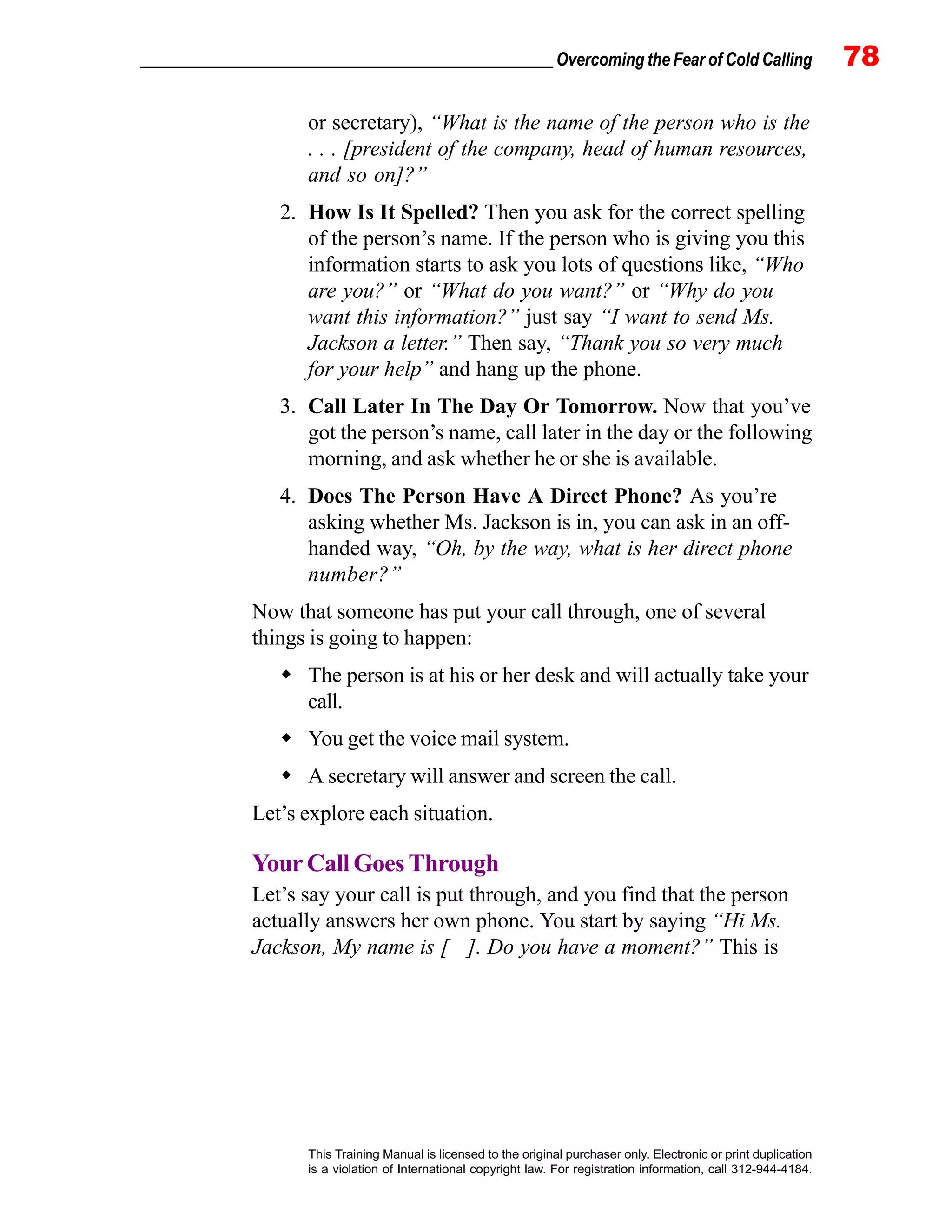 _________________________________________________ Overcoming the Fear of Cold Calling 78
This Training Manual is licensed to the original purchaser only. Electronic or print duplication
is a violation of International copyright law. For registration information, call 312-944-4184.
or secretary), “What is the name of the person who is the
. . . [president of the company, head of human resources,
and so on]?”
2. How Is It Spelled? Then you ask for the correct spelling
of the person’s name. If the person who is giving you this
information starts to ask you lots of questions like, “Who
are you?” or “What do you want?” or “Why do you
want this information?” just say “I want to send Ms.
Jackson a letter.” Then say, “Thank you so very much
for your help” and hang up the phone.
3. Call Later In The Day Or Tomorrow. Now that you’ve
got the person’s name, call later in the day or the following
morning, and ask whether he or she is available.
4. Does The Person Have A Direct Phone? As you’re
asking whether Ms. Jackson is in, you can ask in an off-
handed way, “Oh, by the way, what is her direct phone
number?”
Now that someone has put your call through, one of several
things is going to happen:
The person is at his or her desk and will actually take your
call.
You get the voice mail system.
A secretary will answer and screen the call.
Let’s explore each situation.
YourCallGoesThrough
Let’s say your call is put through, and you find that the person
actually answers her own phone. You start by saying “Hi Ms.
Jackson, My name is [ ]. Do you have a moment?” This is
 