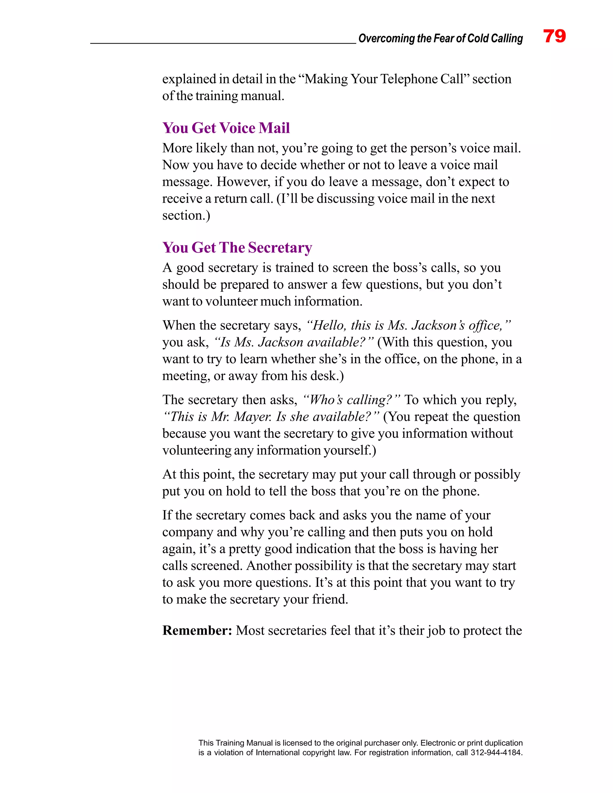 _________________________________________________ Overcoming the Fear of Cold Calling 79
This Training Manual is licensed to the original purchaser only. Electronic or print duplication
is a violation of International copyright law. For registration information, call 312-944-4184.
explained in detail in the “Making Your Telephone Call” section
of the training manual.
You Get Voice Mail
More likely than not, you’re going to get the person’s voice mail.
Now you have to decide whether or not to leave a voice mail
message. However, if you do leave a message, don’t expect to
receive a return call. (I’ll be discussing voice mail in the next
section.)
You Get The Secretary
A good secretary is trained to screen the boss’s calls, so you
should be prepared to answer a few questions, but you don’t
want to volunteer much information.
When the secretary says, “Hello, this is Ms. Jackson’s office,”
you ask, “Is Ms. Jackson available?” (With this question, you
want to try to learn whether she’s in the office, on the phone, in a
meeting, or away from his desk.)
The secretary then asks, “Who’s calling?” To which you reply,
“This is Mr. Mayer. Is she available?” (You repeat the question
because you want the secretary to give you information without
volunteering any information yourself.)
At this point, the secretary may put your call through or possibly
put you on hold to tell the boss that you’re on the phone.
If the secretary comes back and asks you the name of your
company and why you’re calling and then puts you on hold
again, it’s a pretty good indication that the boss is having her
calls screened. Another possibility is that the secretary may start
to ask you more questions. It’s at this point that you want to try
to make the secretary your friend.
Remember: Most secretaries feel that it’s their job to protect the
 
