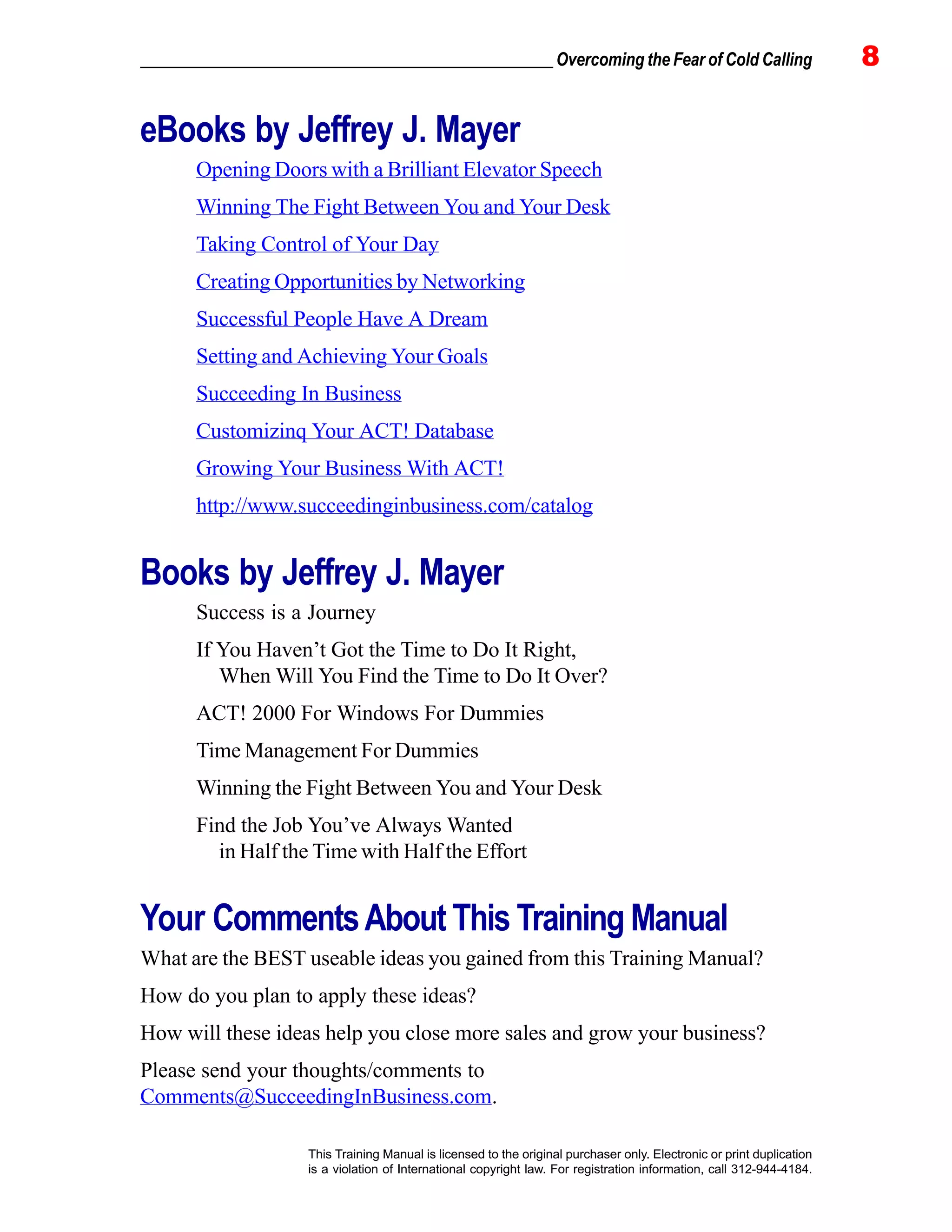 _________________________________________________ Overcoming the Fear of Cold Calling 8
This Training Manual is licensed to the original purchaser only. Electronic or print duplication
is a violation of International copyright law. For registration information, call 312-944-4184.
eBooks by Jeffrey J. Mayer
Opening Doors with a Brilliant Elevator Speech
Winning The Fight Between You and Your Desk
Taking Control of Your Day
Creating Opportunities by Networking
Successful People Have A Dream
Setting and Achieving Your Goals
Succeeding In Business
Customizinq Your ACT! Database
Growing Your Business With ACT!
http://www.succeedinginbusiness.com/catalog
Books by Jeffrey J. Mayer
Success is a Journey
If You Haven’t Got the Time to Do It Right,
When Will You Find the Time to Do It Over?
ACT! 2000 For Windows For Dummies
Time Management For Dummies
Winning the Fight Between You and Your Desk
Find the Job You’ve Always Wanted
in Half the Time with Half the Effort
Your CommentsAbout This Training Manual
What are the BEST useable ideas you gained from this Training Manual?
How do you plan to apply these ideas?
How will these ideas help you close more sales and grow your business?
Please send your thoughts/comments to
Comments@SucceedingInBusiness.com.
 