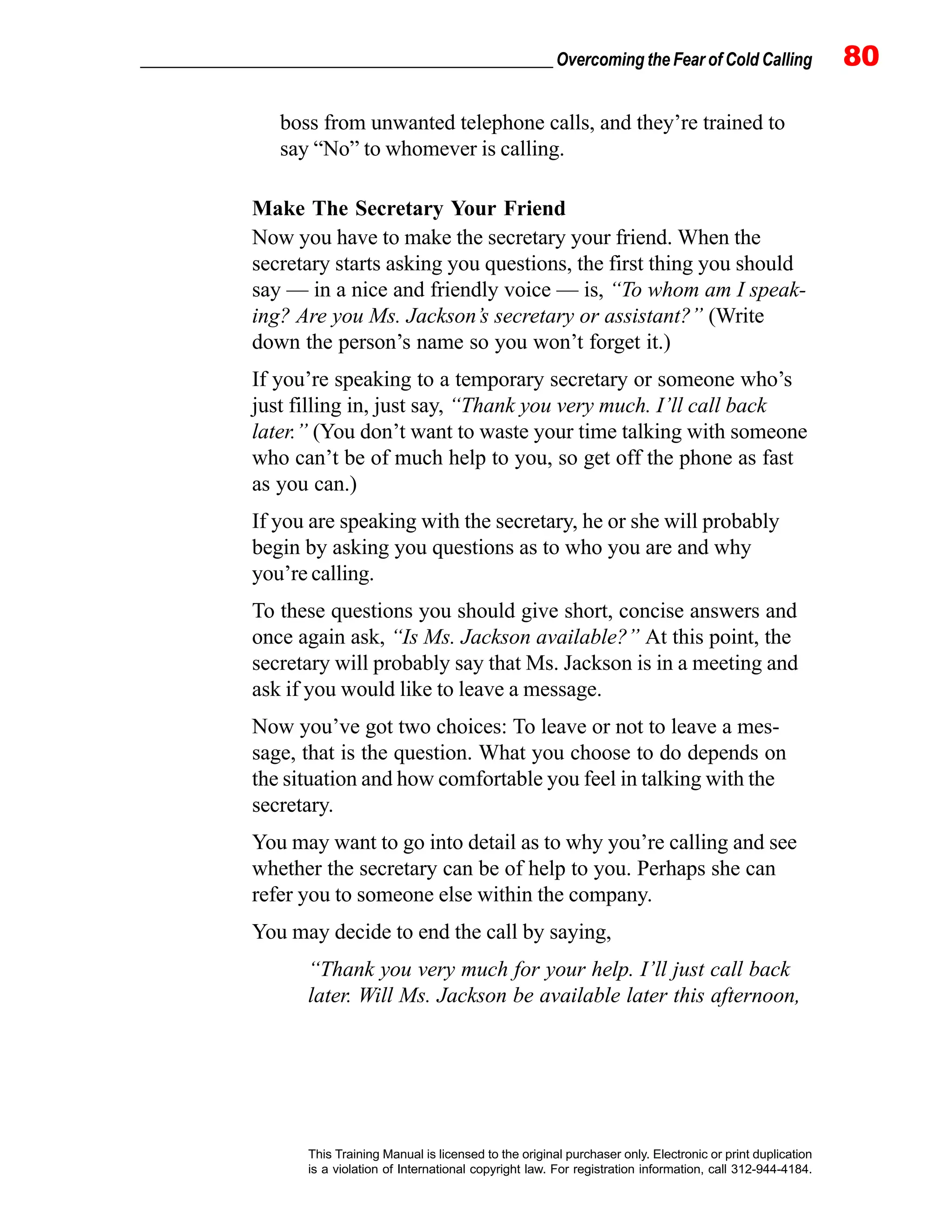 _________________________________________________ Overcoming the Fear of Cold Calling 80
This Training Manual is licensed to the original purchaser only. Electronic or print duplication
is a violation of International copyright law. For registration information, call 312-944-4184.
boss from unwanted telephone calls, and they’re trained to
say “No” to whomever is calling.
Make The Secretary Your Friend
Now you have to make the secretary your friend. When the
secretary starts asking you questions, the first thing you should
say — in a nice and friendly voice — is, “To whom am I speak-
ing? Are you Ms. Jackson’s secretary or assistant?” (Write
down the person’s name so you won’t forget it.)
If you’re speaking to a temporary secretary or someone who’s
just filling in, just say, “Thank you very much. I’ll call back
later.” (You don’t want to waste your time talking with someone
who can’t be of much help to you, so get off the phone as fast
as you can.)
If you are speaking with the secretary, he or she will probably
begin by asking you questions as to who you are and why
you’re calling.
To these questions you should give short, concise answers and
once again ask, “Is Ms. Jackson available?” At this point, the
secretary will probably say that Ms. Jackson is in a meeting and
ask if you would like to leave a message.
Now you’ve got two choices: To leave or not to leave a mes-
sage, that is the question. What you choose to do depends on
the situation and how comfortable you feel in talking with the
secretary.
You may want to go into detail as to why you’re calling and see
whether the secretary can be of help to you. Perhaps she can
refer you to someone else within the company.
You may decide to end the call by saying,
“Thank you very much for your help. I’ll just call back
later. Will Ms. Jackson be available later this afternoon,
 