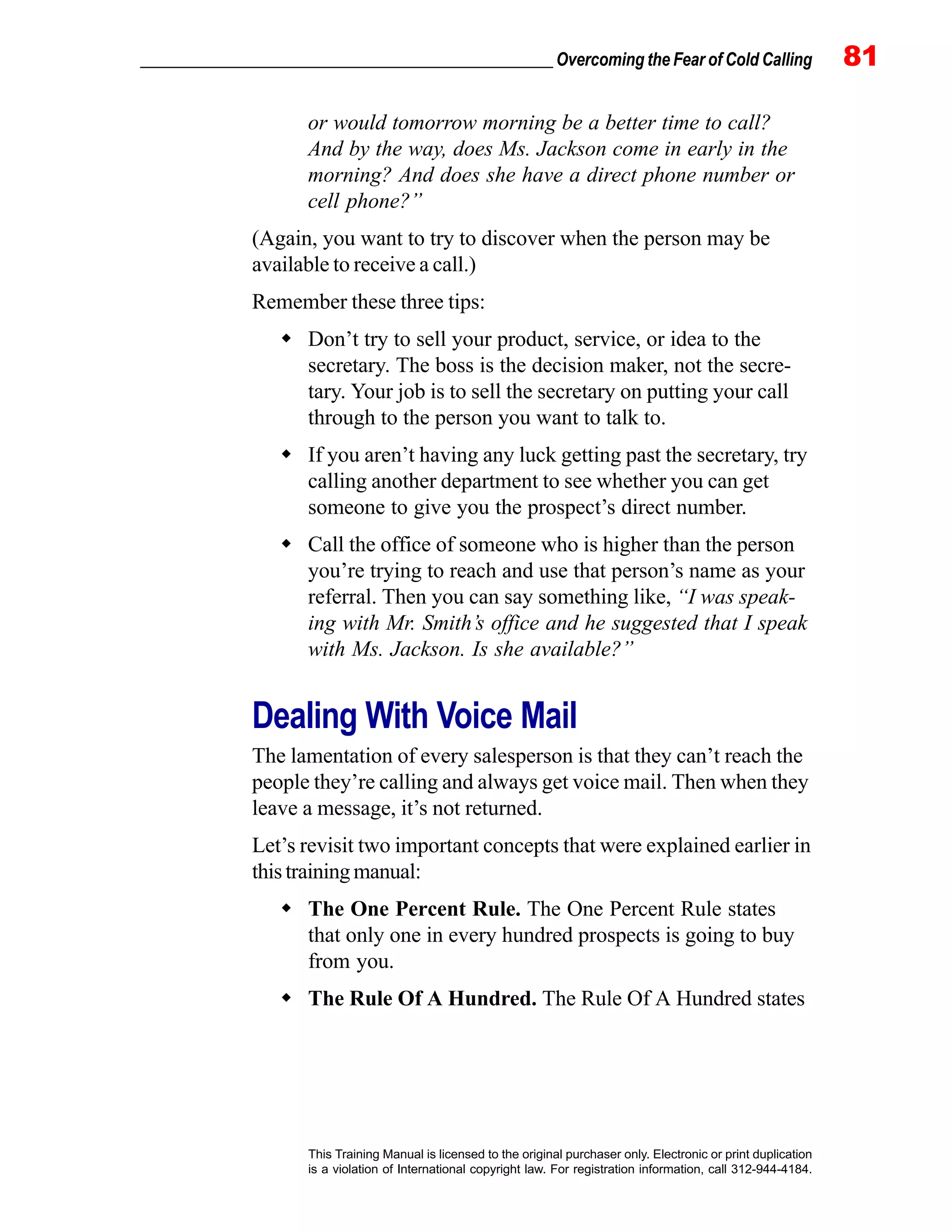 _________________________________________________ Overcoming the Fear of Cold Calling 81
This Training Manual is licensed to the original purchaser only. Electronic or print duplication
is a violation of International copyright law. For registration information, call 312-944-4184.
or would tomorrow morning be a better time to call?
And by the way, does Ms. Jackson come in early in the
morning? And does she have a direct phone number or
cell phone?”
(Again, you want to try to discover when the person may be
available to receive a call.)
Remember these three tips:
Don’t try to sell your product, service, or idea to the
secretary. The boss is the decision maker, not the secre-
tary. Your job is to sell the secretary on putting your call
through to the person you want to talk to.
If you aren’t having any luck getting past the secretary, try
calling another department to see whether you can get
someone to give you the prospect’s direct number.
Call the office of someone who is higher than the person
you’re trying to reach and use that person’s name as your
referral. Then you can say something like, “I was speak-
ing with Mr. Smith’s office and he suggested that I speak
with Ms. Jackson. Is she available?”
Dealing With Voice Mail
The lamentation of every salesperson is that they can’t reach the
people they’re calling and always get voice mail. Then when they
leave a message, it’s not returned.
Let’s revisit two important concepts that were explained earlier in
thistrainingmanual:
The One Percent Rule. The One Percent Rule states
that only one in every hundred prospects is going to buy
from you.
The Rule Of A Hundred. The Rule Of A Hundred states
 