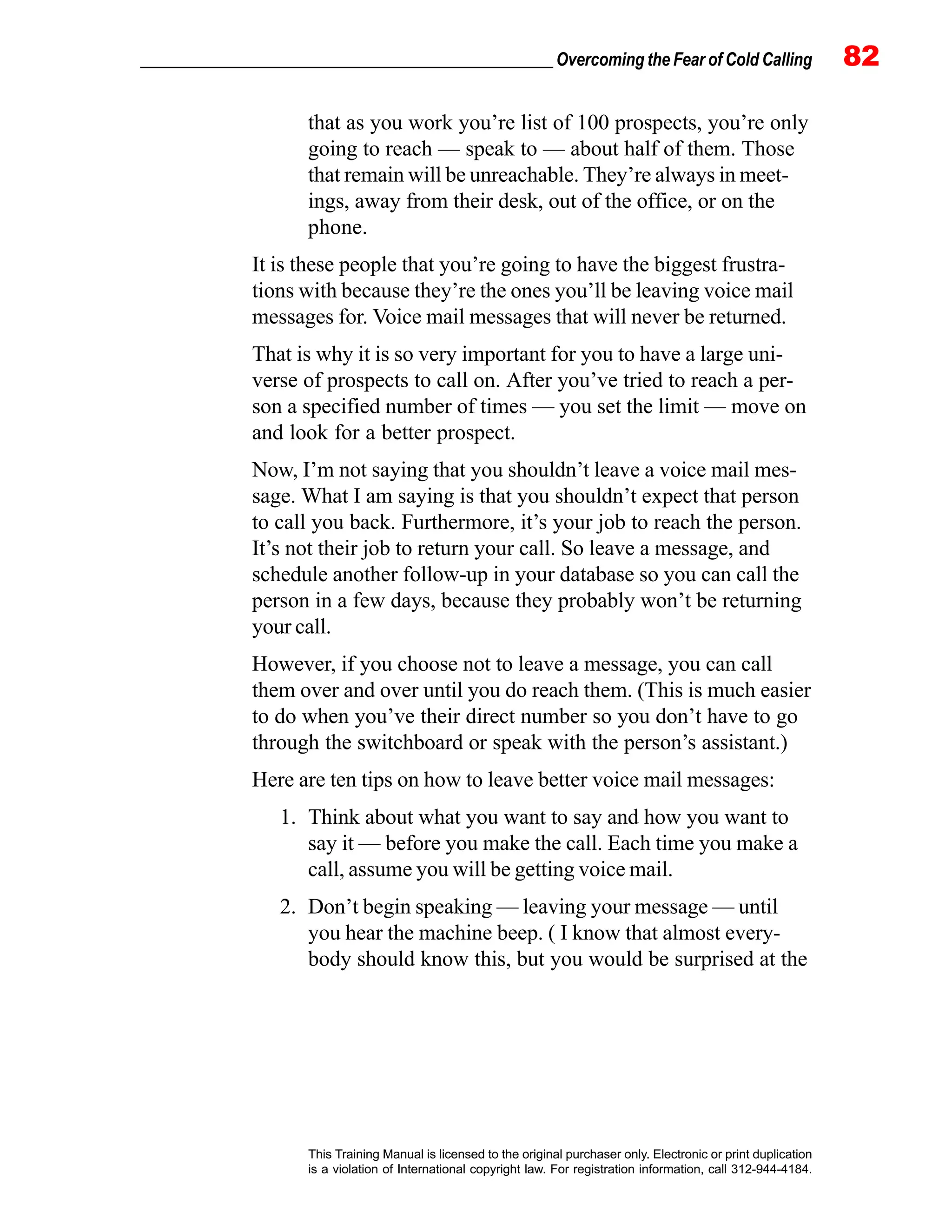 _________________________________________________ Overcoming the Fear of Cold Calling 82
This Training Manual is licensed to the original purchaser only. Electronic or print duplication
is a violation of International copyright law. For registration information, call 312-944-4184.
that as you work you’re list of 100 prospects, you’re only
going to reach — speak to — about half of them. Those
that remain will be unreachable. They’re always in meet-
ings, away from their desk, out of the office, or on the
phone.
It is these people that you’re going to have the biggest frustra-
tions with because they’re the ones you’ll be leaving voice mail
messages for. Voice mail messages that will never be returned.
That is why it is so very important for you to have a large uni-
verse of prospects to call on. After you’ve tried to reach a per-
son a specified number of times — you set the limit — move on
and look for a better prospect.
Now, I’m not saying that you shouldn’t leave a voice mail mes-
sage. What I am saying is that you shouldn’t expect that person
to call you back. Furthermore, it’s your job to reach the person.
It’s not their job to return your call. So leave a message, and
schedule another follow-up in your database so you can call the
person in a few days, because they probably won’t be returning
your call.
However, if you choose not to leave a message, you can call
them over and over until you do reach them. (This is much easier
to do when you’ve their direct number so you don’t have to go
through the switchboard or speak with the person’s assistant.)
Here are ten tips on how to leave better voice mail messages:
1. Think about what you want to say and how you want to
say it — before you make the call. Each time you make a
call, assume you will be getting voice mail.
2. Don’t begin speaking — leaving your message — until
you hear the machine beep. ( I know that almost every-
body should know this, but you would be surprised at the
 
