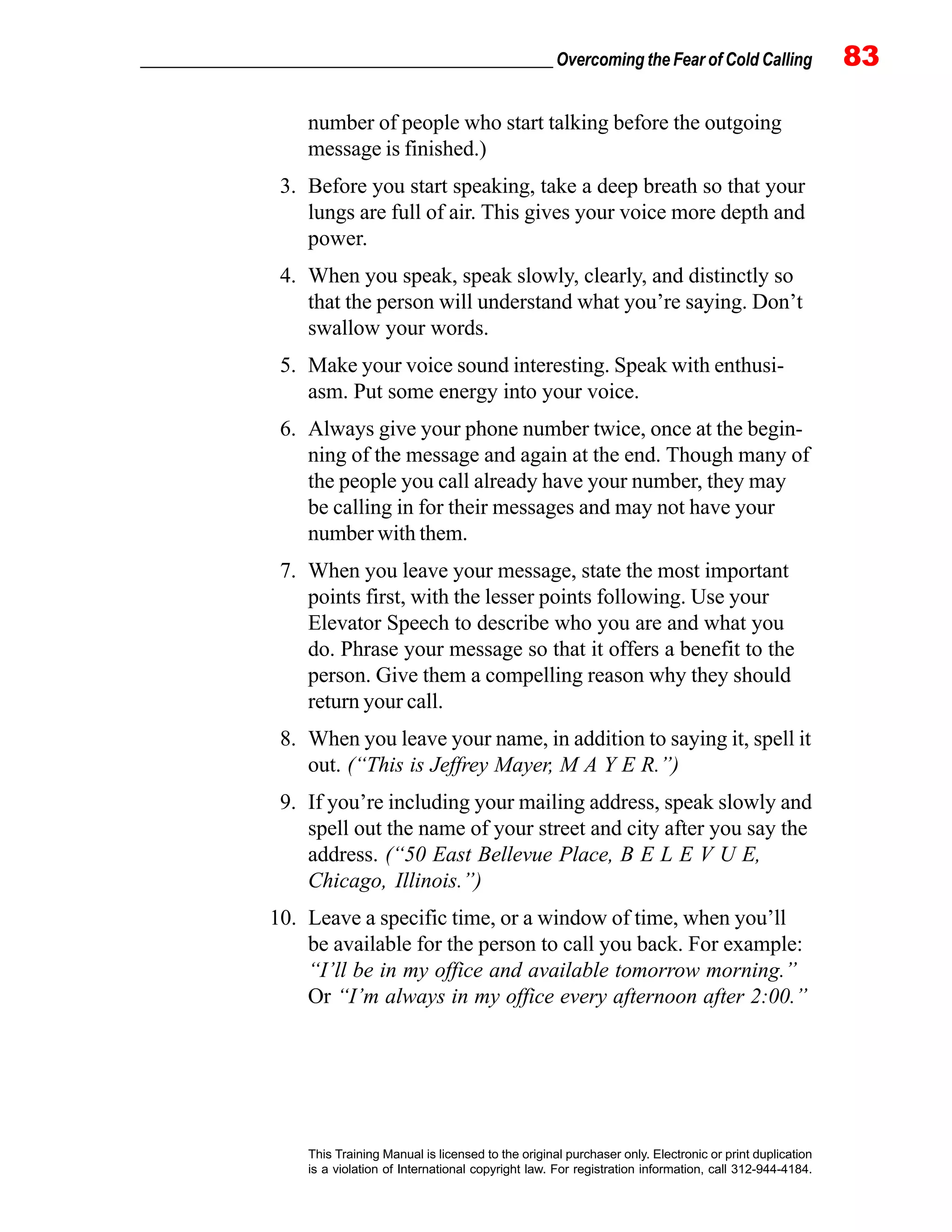 _________________________________________________ Overcoming the Fear of Cold Calling 83
This Training Manual is licensed to the original purchaser only. Electronic or print duplication
is a violation of International copyright law. For registration information, call 312-944-4184.
number of people who start talking before the outgoing
message is finished.)
3. Before you start speaking, take a deep breath so that your
lungs are full of air. This gives your voice more depth and
power.
4. When you speak, speak slowly, clearly, and distinctly so
that the person will understand what you’re saying. Don’t
swallow your words.
5. Make your voice sound interesting. Speak with enthusi-
asm. Put some energy into your voice.
6. Always give your phone number twice, once at the begin-
ning of the message and again at the end. Though many of
the people you call already have your number, they may
be calling in for their messages and may not have your
number with them.
7. When you leave your message, state the most important
points first, with the lesser points following. Use your
Elevator Speech to describe who you are and what you
do. Phrase your message so that it offers a benefit to the
person. Give them a compelling reason why they should
return your call.
8. When you leave your name, in addition to saying it, spell it
out. (“This is Jeffrey Mayer, M A Y E R.”)
9. If you’re including your mailing address, speak slowly and
spell out the name of your street and city after you say the
address. (“50 East Bellevue Place, B E L E V U E,
Chicago, Illinois.”)
10. Leave a specific time, or a window of time, when you’ll
be available for the person to call you back. For example:
“I’ll be in my office and available tomorrow morning.”
Or “I’m always in my office every afternoon after 2:00.”
 