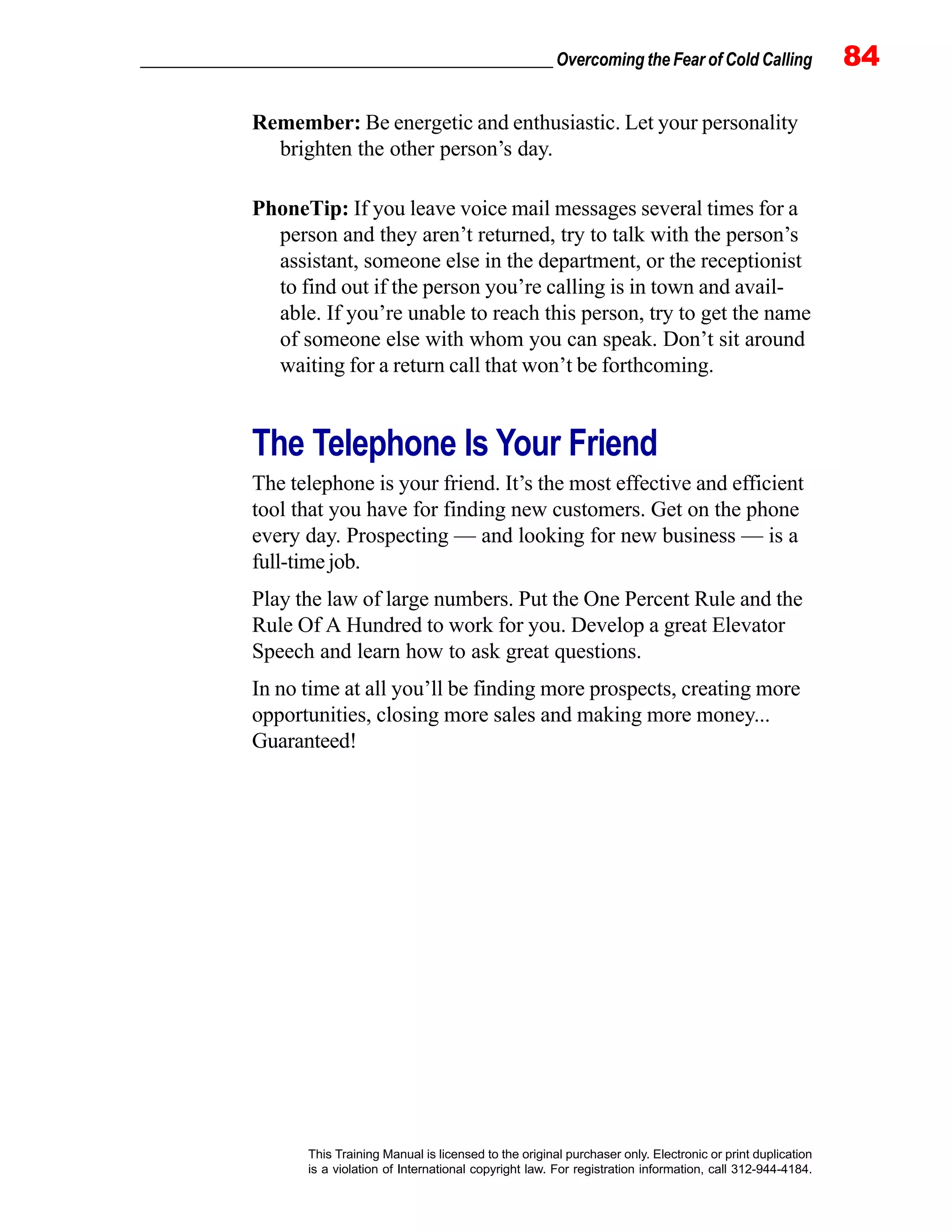 _________________________________________________ Overcoming the Fear of Cold Calling 84
This Training Manual is licensed to the original purchaser only. Electronic or print duplication
is a violation of International copyright law. For registration information, call 312-944-4184.
Remember: Be energetic and enthusiastic. Let your personality
brighten the other person’s day.
PhoneTip: If you leave voice mail messages several times for a
person and they aren’t returned, try to talk with the person’s
assistant, someone else in the department, or the receptionist
to find out if the person you’re calling is in town and avail-
able. If you’re unable to reach this person, try to get the name
of someone else with whom you can speak. Don’t sit around
waiting for a return call that won’t be forthcoming.
The Telephone Is Your Friend
The telephone is your friend. It’s the most effective and efficient
tool that you have for finding new customers. Get on the phone
every day. Prospecting — and looking for new business — is a
full-time job.
Play the law of large numbers. Put the One Percent Rule and the
Rule Of A Hundred to work for you. Develop a great Elevator
Speech and learn how to ask great questions.
In no time at all you’ll be finding more prospects, creating more
opportunities, closing more sales and making more money...
Guaranteed!
 
