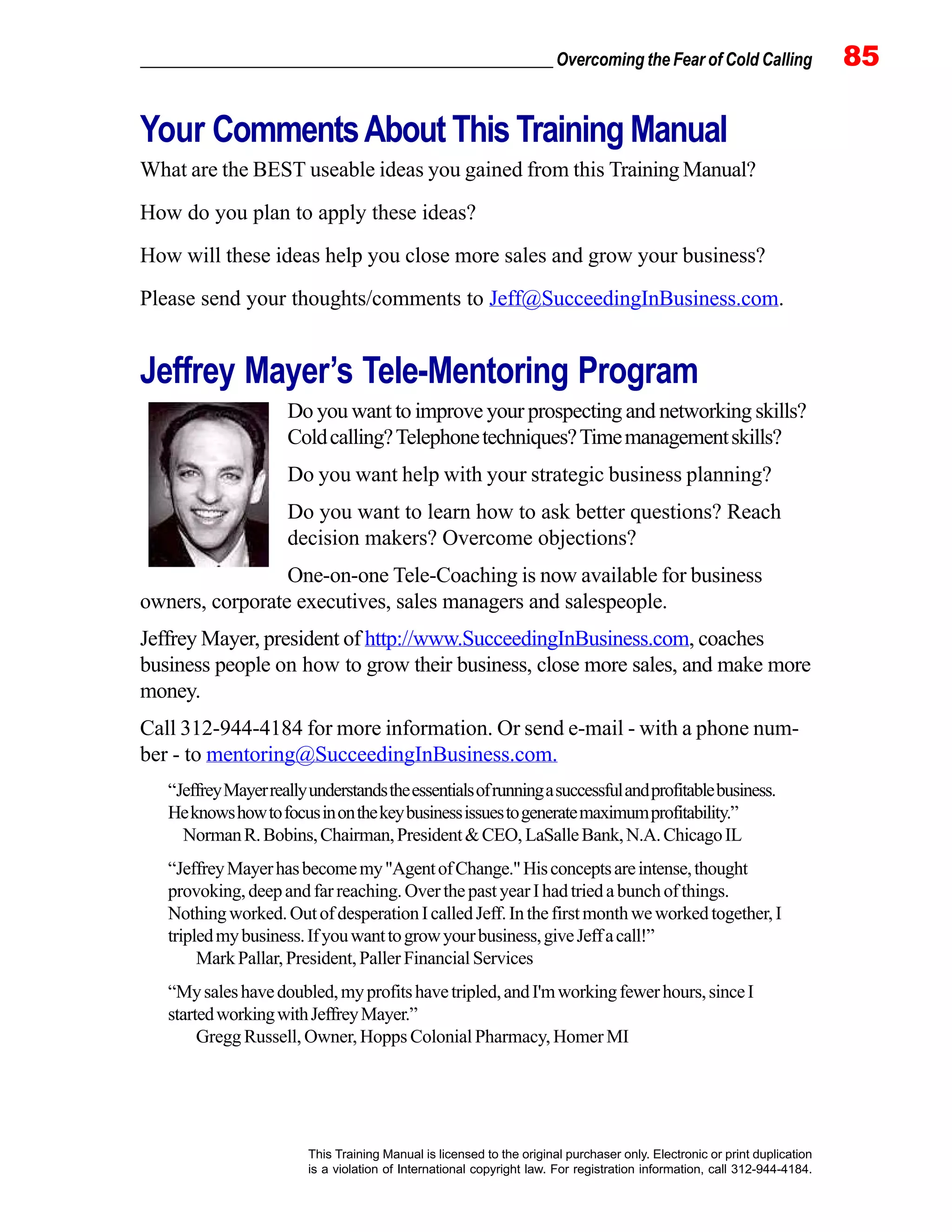 _________________________________________________ Overcoming the Fear of Cold Calling 85
This Training Manual is licensed to the original purchaser only. Electronic or print duplication
is a violation of International copyright law. For registration information, call 312-944-4184.
Your CommentsAbout This Training Manual
What are the BEST useable ideas you gained from this Training Manual?
How do you plan to apply these ideas?
How will these ideas help you close more sales and grow your business?
Please send your thoughts/comments to Jeff@SucceedingInBusiness.com.
Jeffrey Mayer’s Tele-Mentoring Program
Do you want to improve your prospecting and networking skills?
Coldcalling?Telephonetechniques?Timemanagementskills?
Do you want help with your strategic business planning?
Do you want to learn how to ask better questions? Reach
decision makers? Overcome objections?
One-on-one Tele-Coaching is now available for business
owners, corporate executives, sales managers and salespeople.
Jeffrey Mayer, president of http://www.SucceedingInBusiness.com, coaches
business people on how to grow their business, close more sales, and make more
money.
Call 312-944-4184 for more information. Or send e-mail - with a phone num-
ber - to mentoring@SucceedingInBusiness.com.
“JeffreyMayerreallyunderstandstheessentialsofrunningasuccessfulandprofitablebusiness.
Heknowshowtofocusinonthekeybusinessissuestogeneratemaximumprofitability.”
NormanR.Bobins,Chairman,President&CEO, LaSalleBank,N.A.ChicagoIL
“JeffreyMayerhasbecomemy"AgentofChange."Hisconceptsareintense,thought
provoking,deepandfarreaching.OverthepastyearIhadtriedabunchofthings.
Nothingworked.OutofdesperationIcalledJeff.Inthefirstmonthweworkedtogether,I
tripledmybusiness.Ifyouwanttogrowyourbusiness,giveJeffacall!”
MarkPallar,President,PallerFinancialServices
“Mysaleshavedoubled,myprofitshavetripled,andI'mworkingfewerhours,sinceI
startedworkingwithJeffreyMayer.”
Gregg Russell, Owner, Hopps Colonial Pharmacy, Homer MI
 