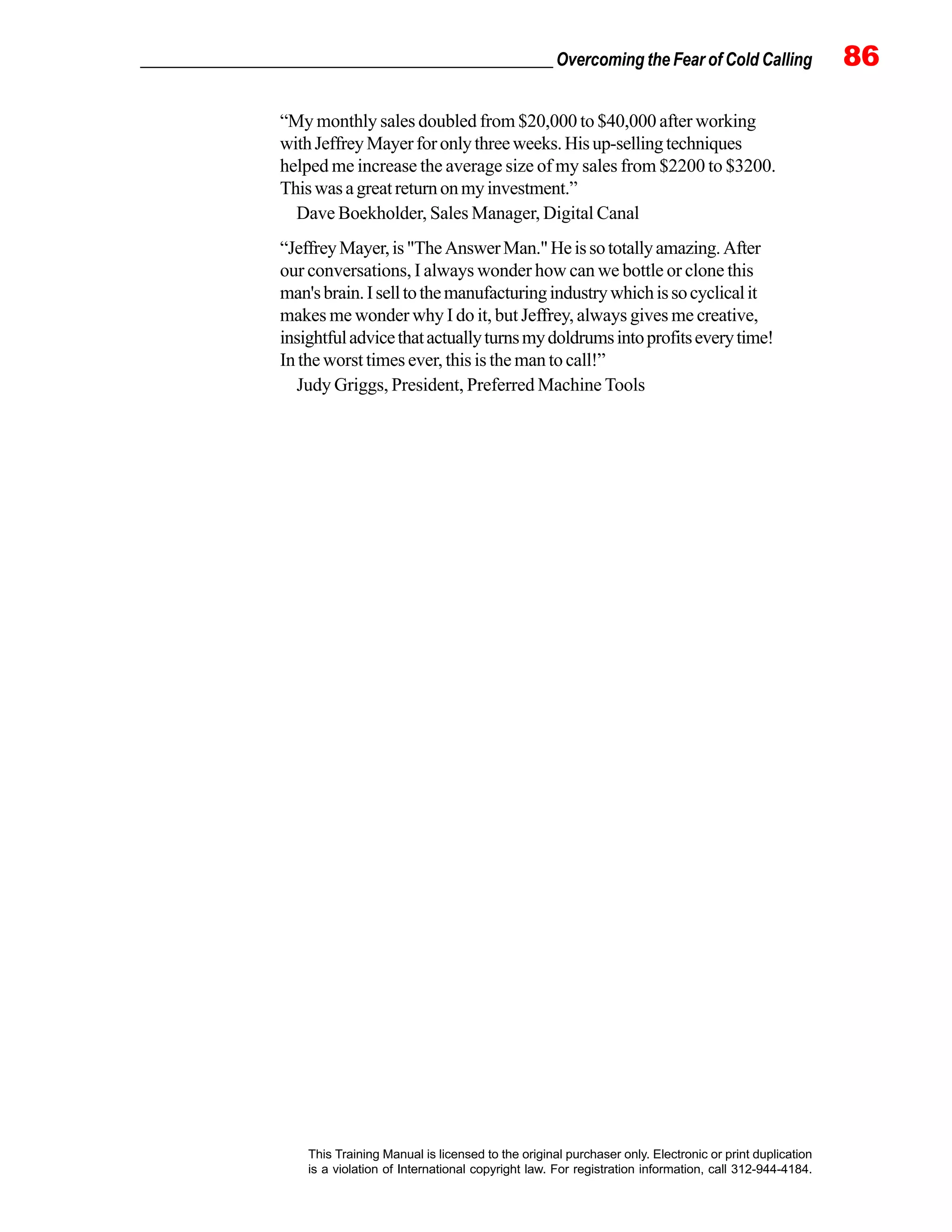_________________________________________________ Overcoming the Fear of Cold Calling 86
This Training Manual is licensed to the original purchaser only. Electronic or print duplication
is a violation of International copyright law. For registration information, call 312-944-4184.
“My monthly sales doubled from $20,000 to $40,000 after working
withJeffreyMayerforonlythreeweeks.Hisup-sellingtechniques
helped me increase the average size of my sales from $2200 to $3200.
Thiswasagreatreturnonmyinvestment.”
Dave Boekholder, Sales Manager, Digital Canal
“JeffreyMayer,is"TheAnswerMan."Heissototallyamazing.After
our conversations, I always wonder how can we bottle or clone this
man'sbrain.Iselltothemanufacturingindustrywhichissocyclicalit
makes me wonder why I do it, but Jeffrey, always gives me creative,
insightfuladvicethatactuallyturnsmydoldrumsintoprofitseverytime!
In the worst times ever, this is the man to call!”
Judy Griggs, President, Preferred Machine Tools
 