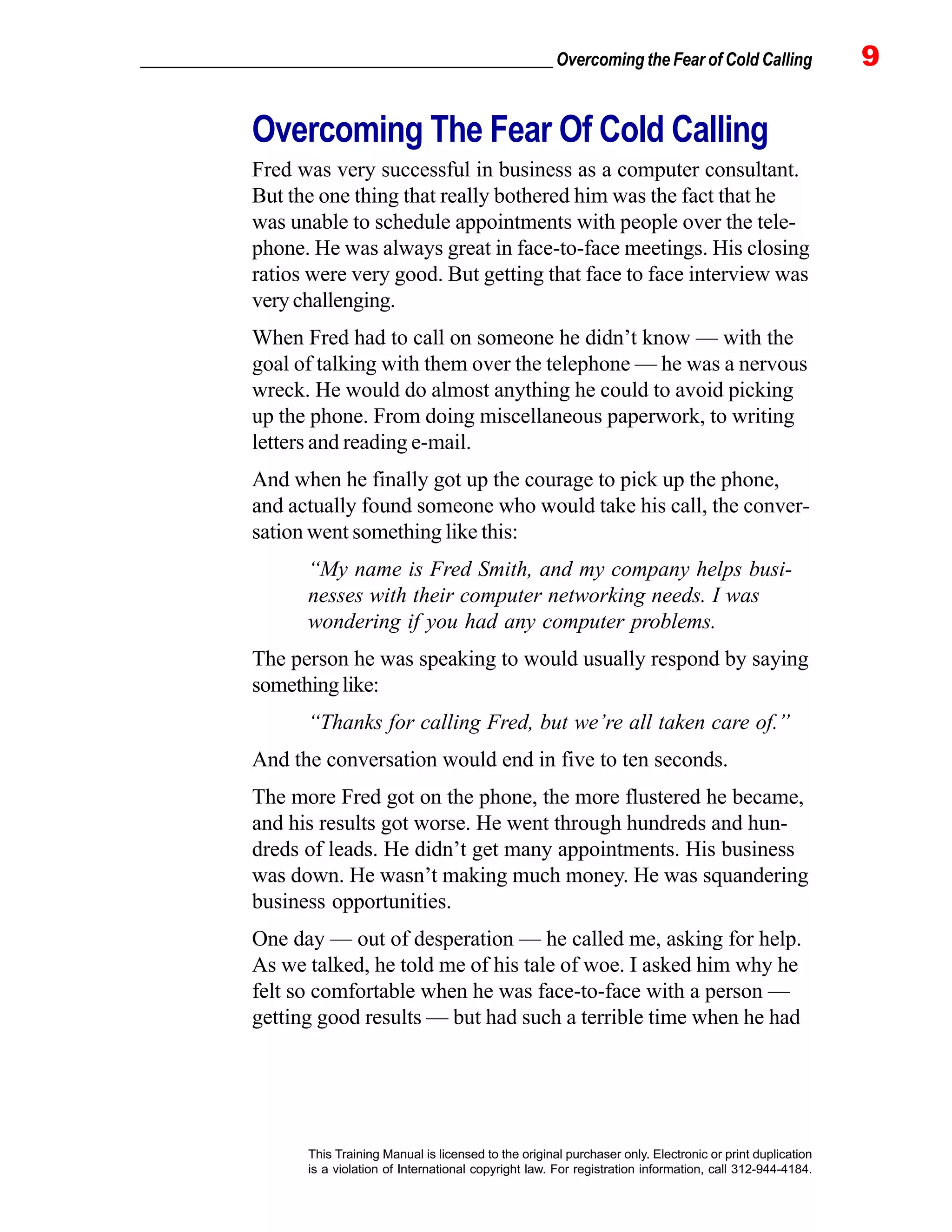 _________________________________________________ Overcoming the Fear of Cold Calling 9
This Training Manual is licensed to the original purchaser only. Electronic or print duplication
is a violation of International copyright law. For registration information, call 312-944-4184.
Overcoming The Fear Of Cold Calling
Fred was very successful in business as a computer consultant.
But the one thing that really bothered him was the fact that he
was unable to schedule appointments with people over the tele-
phone. He was always great in face-to-face meetings. His closing
ratios were very good. But getting that face to face interview was
very challenging.
When Fred had to call on someone he didn’t know — with the
goal of talking with them over the telephone — he was a nervous
wreck. He would do almost anything he could to avoid picking
up the phone. From doing miscellaneous paperwork, to writing
letters and reading e-mail.
And when he finally got up the courage to pick up the phone,
and actually found someone who would take his call, the conver-
sation went something like this:
“My name is Fred Smith, and my company helps busi-
nesses with their computer networking needs. I was
wondering if you had any computer problems.
The person he was speaking to would usually respond by saying
somethinglike:
“Thanks for calling Fred, but we’re all taken care of.”
And the conversation would end in five to ten seconds.
The more Fred got on the phone, the more flustered he became,
and his results got worse. He went through hundreds and hun-
dreds of leads. He didn’t get many appointments. His business
was down. He wasn’t making much money. He was squandering
business opportunities.
One day — out of desperation — he called me, asking for help.
As we talked, he told me of his tale of woe. I asked him why he
felt so comfortable when he was face-to-face with a person —
getting good results — but had such a terrible time when he had
 