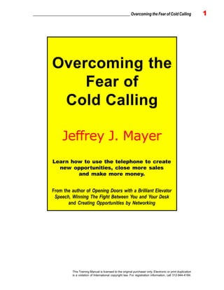 _________________________________________________ Overcoming the Fear of Cold Calling 1
This Training Manual is licensed to the original purchaser only. Electronic or print duplication
is a violation of International copyright law. For registration information, call 312-944-4184.
Overcoming the
Fear of
Cold Calling
Jeffrey J. Mayer
From the author of Opening Doors with a Brilliant Elevator
Speech, Winning The Fight Between You and Your Desk
and Creating Opportunities by Networking
Learn how to use the telephone to create
new opportunities, close more sales
and make more money.
 