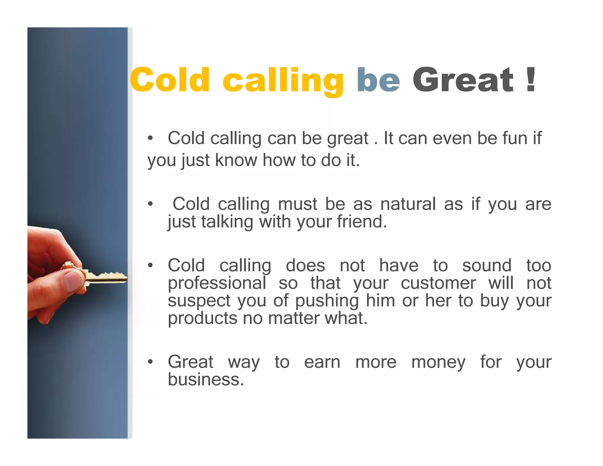 Cold calling be Great !
• Cold calling can be great . It can even be fun if
you just know how to do it.
•

Cold calling must be as natural as if you are
just talking with your friend.

• Cold calling does not have to sound too
professional so that your customer will not
suspect you of pushing him or her to buy your
products no matter what.
• Great way to earn more money for your
business.

 