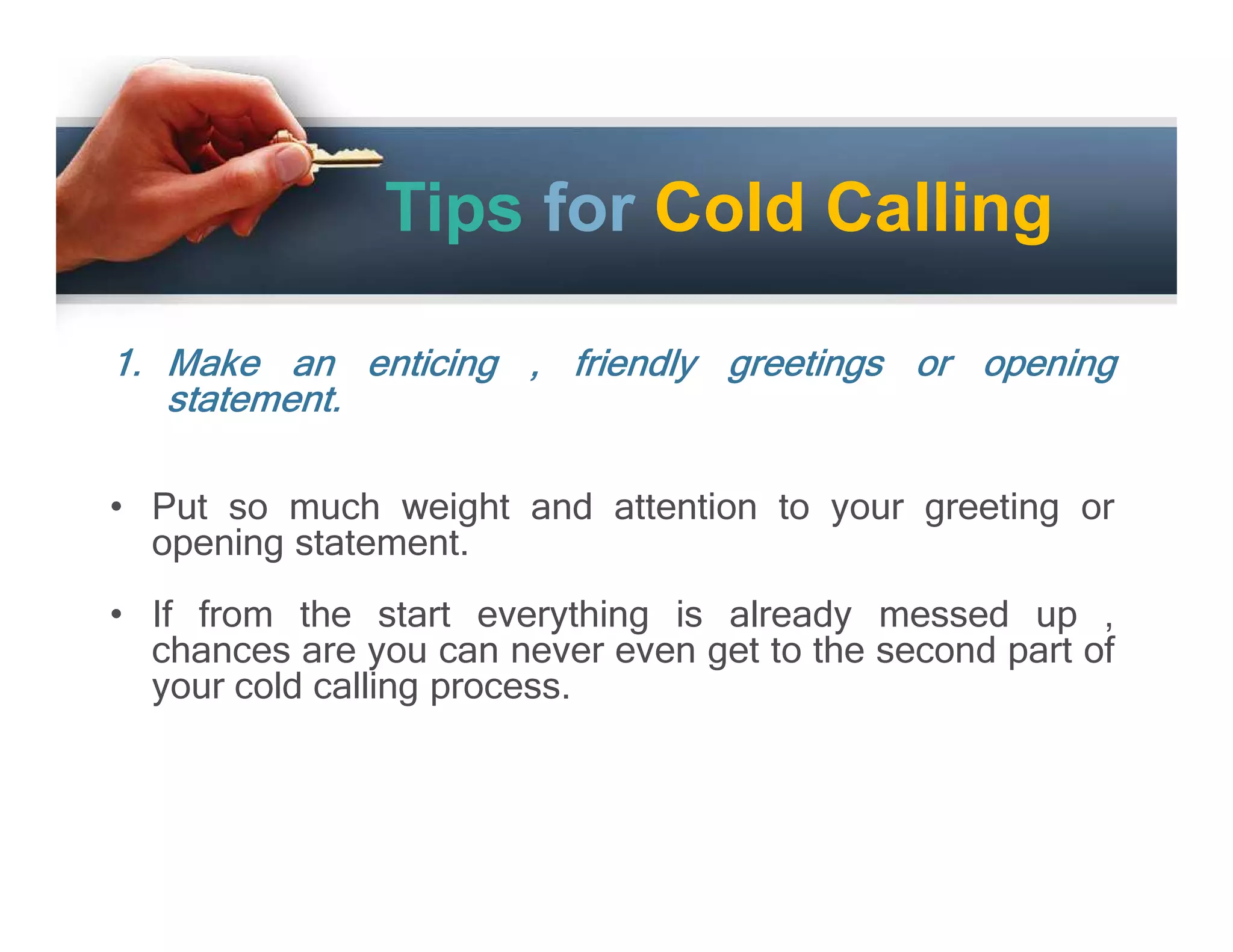 Tips for Cold Calling
1. Make an enticing , friendly greetings or opening
statement.
• Put so much weight and attention to your greeting or
opening statement.
• If from the start everything is already messed up ,
chances are you can never even get to the second part of
your cold calling process.

 