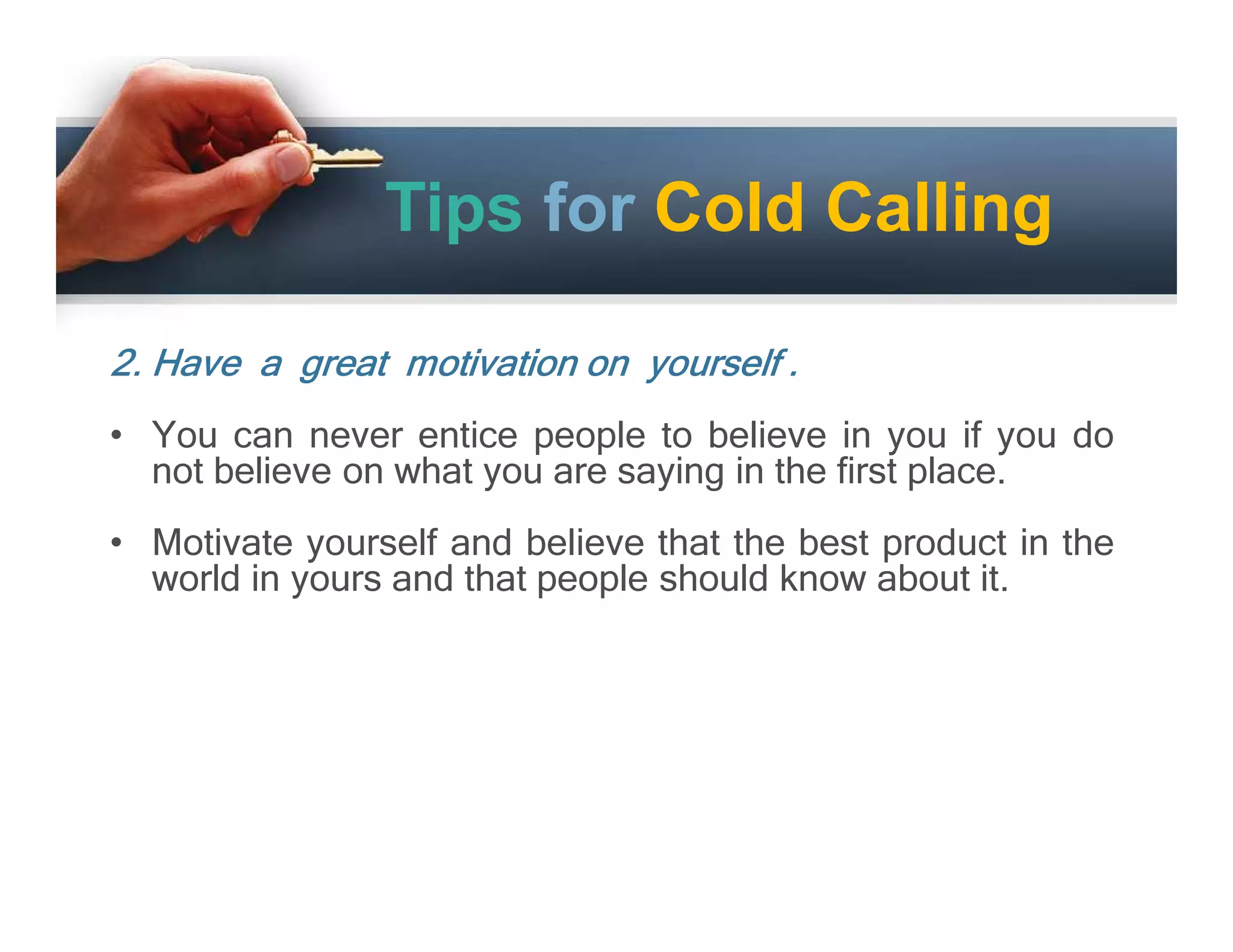 Tips for Cold Calling
2. Have a great motivation on yourself .
• You can never entice people to believe in you if you do
not believe on what you are saying in the first place.
• Motivate yourself and believe that the best product in the
world in yours and that people should know about it.

 