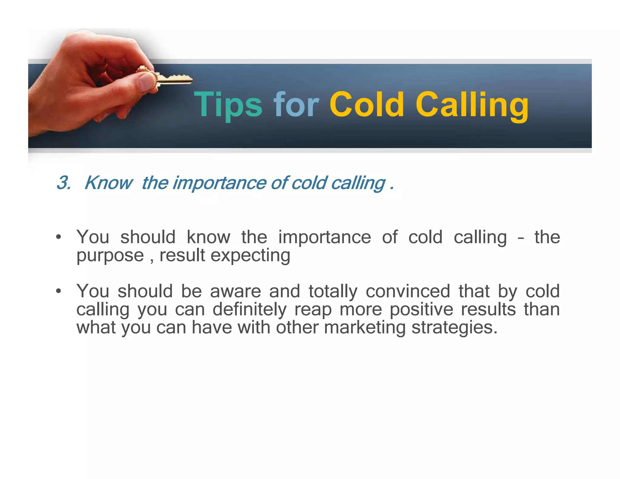 Tips for Cold Calling
3. Know the importance of cold calling .
• You should know the importance of cold calling – the
purpose , result expecting
• You should be aware and totally convinced that by cold
calling you can definitely reap more positive results than
what you can have with other marketing strategies.

 