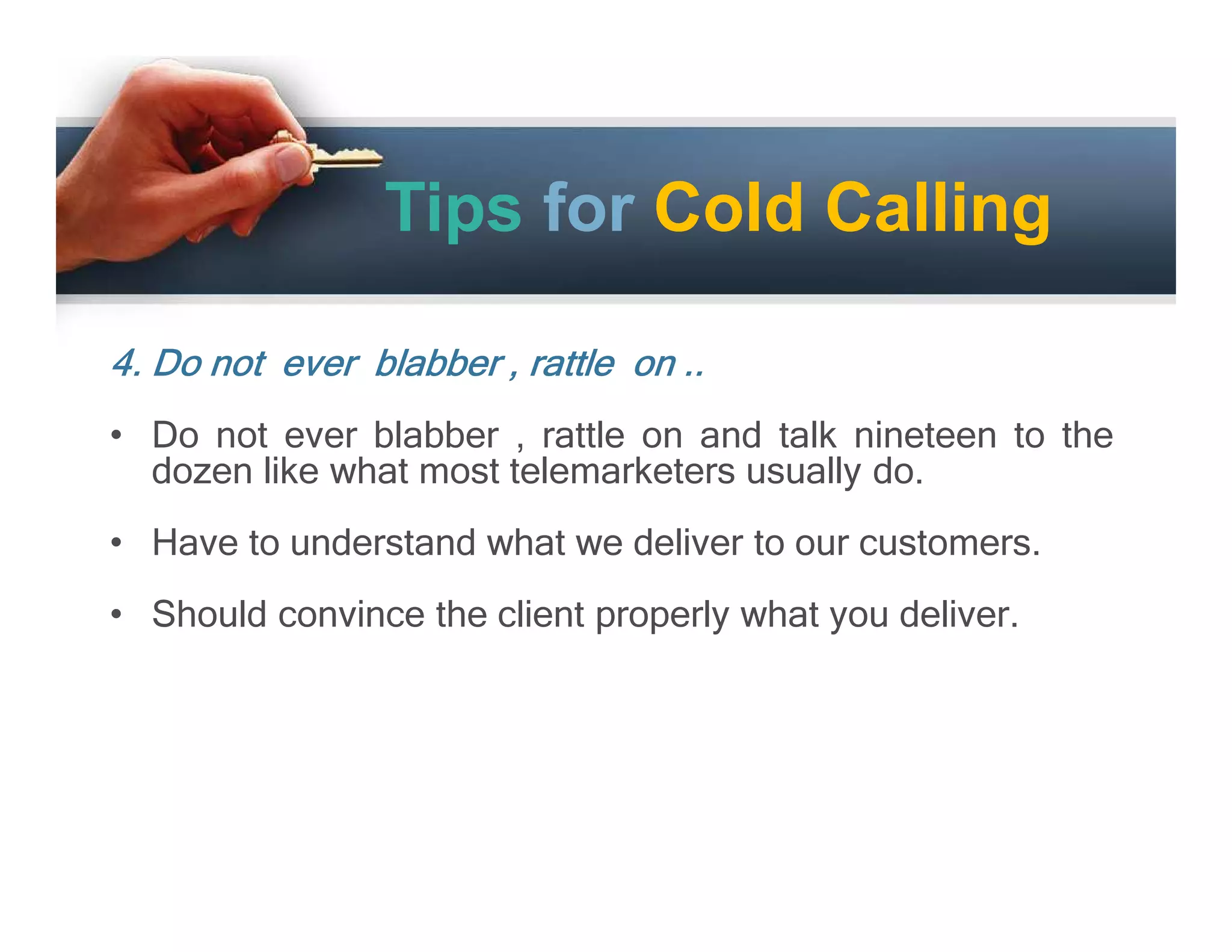 Tips for Cold Calling
4. Do not ever blabber , rattle on ..
• Do not ever blabber , rattle on and talk nineteen to the
dozen like what most telemarketers usually do.
• Have to understand what we deliver to our customers.
• Should convince the client properly what you deliver.

 