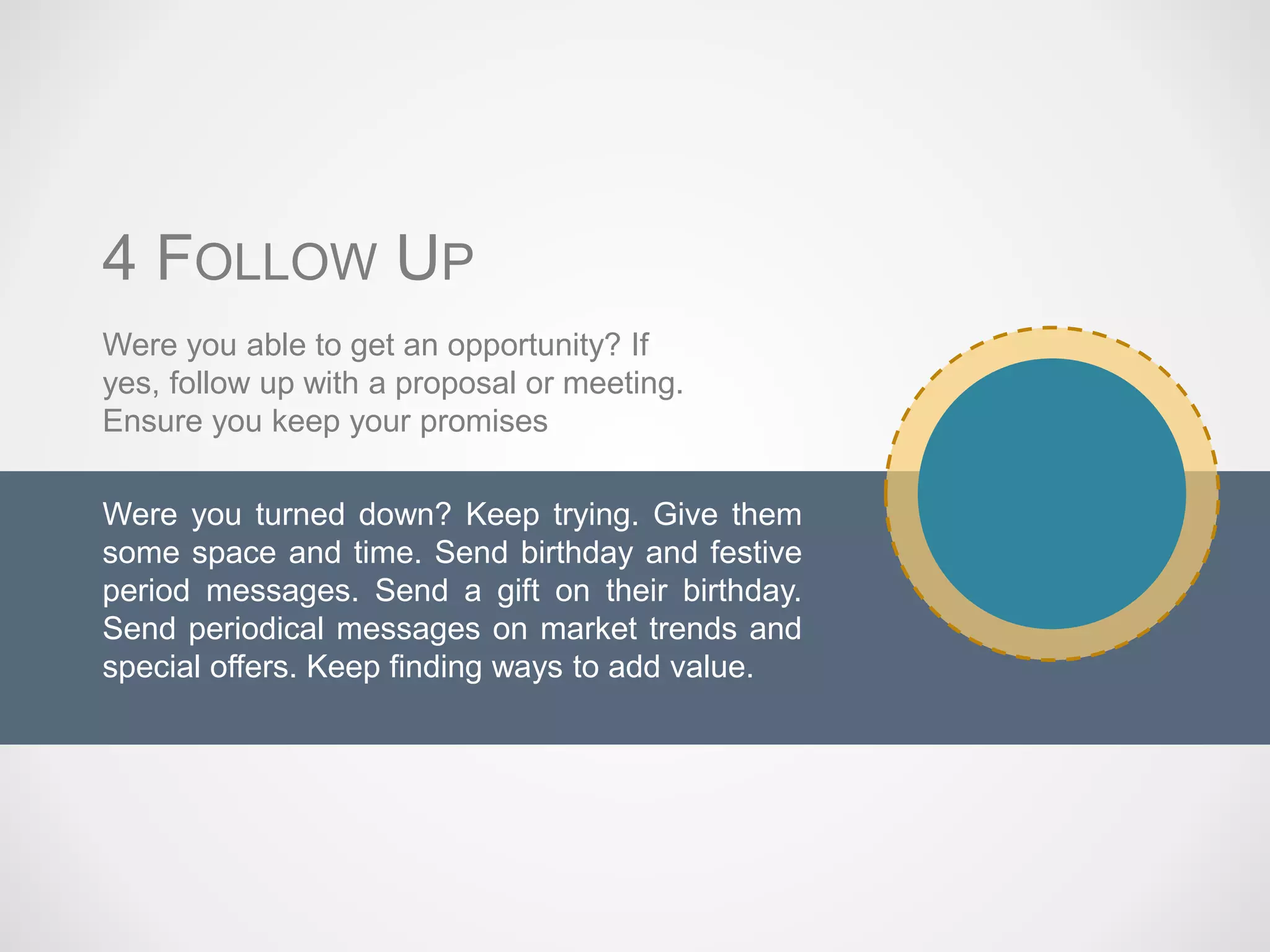 Were you turned down? Keep trying. Give them
some space and time. Send birthday and festive
period messages. Send a gift on their birthday.
Send periodical messages on market trends and
special offers. Keep finding ways to add value.
Were you able to get an opportunity? If
yes, follow up with a proposal or meeting.
Ensure you keep your promises
4 FOLLOW UP
 