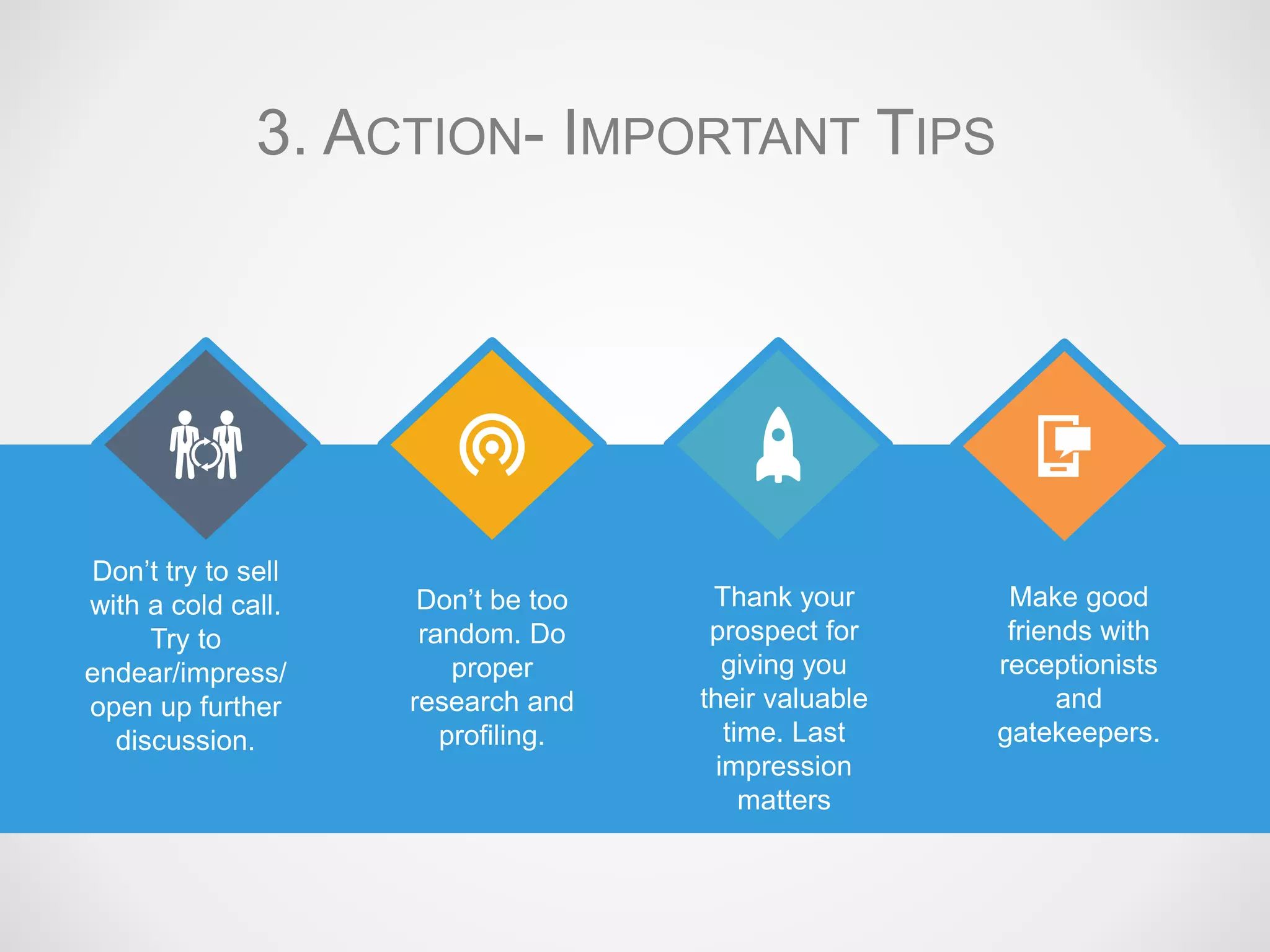 Don’t try to sell
with a cold call.
Try to
endear/impress/
open up further
discussion.
Don’t be too
random. Do
proper
research and
profiling.
Thank your
prospect for
giving you
their valuable
time. Last
impression
matters
Make good
friends with
receptionists
and
gatekeepers.
3. ACTION- IMPORTANT TIPS
 