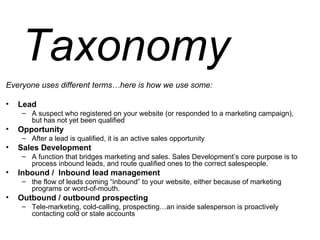 Taxonomy Everyone uses different terms…here is how we use some: Lead A suspect who registered on your website (or responded to a marketing campaign), but has not yet been qualified Opportunity After a lead is qualified, it is an active sales opportunity  Sales Development A function that bridges marketing and sales. Sales Development’s core purpose is to process inbound leads, and route qualified ones to the correct salespeople. Inbound /  Inbound lead management the flow of leads coming “inbound” to your website, either because of marketing programs or word-of-mouth. Outbound / outbound prospecting Tele-marketing, cold-calling, prospecting…an inside salesperson is proactively contacting cold or stale accounts 