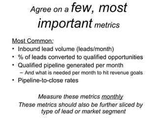 Agree on a  few, most important  metrics Most Common : Inbound lead volume (leads/month) % of leads converted to qualified opportunities Qualified pipeline generated per month And what is needed per month to hit revenue goals Pipeline-to-close rates Measure these metrics  monthly These metrics should also be further sliced by type of lead or market segment 