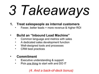 Treat salespeople as internal customers Fewer, better leads = more revenue & higher ROI Build an “Inbound Lead Machine” Common language and metrics with sales A dedicated sales development function  Well-designed tools and processes CRM best practices Commitment Executive understanding & support Pick  one thing  to start with and DO IT (4. And a back-of-deck bonus) 3 Takeaways 