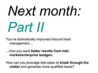 Next month:  Part II You’ve dramatically improved inbound lead management… … now you want  better results from mid-market/enterprise leadgen. How can you leverage tele-sales to  break through the clutter  and generate more qualified leads? 