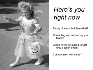 Plenty of leads, but then what?  Contacting and converting your leads?   Leads never get called, or get only a token effort?   Collaboration with sales? Here’s you  right now 