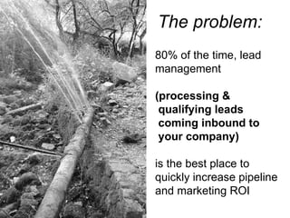 The problem: 80% of the time, lead management  (processing &   qualifying leads  coming inbound to  your company)  is the best place to  quickly increase pipeline and marketing ROI 