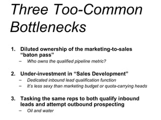 Three Too-Common Bottlenecks Diluted ownership of the marketing-to-sales “baton pass” Who owns the qualified pipeline metric? Under-investment in “Sales Development” Dedicated inbound lead qualification function  It’s less sexy than marketing budget or quota-carrying heads Tasking the same reps to both qualify inbound leads and attempt outbound prospecting Oil and water 